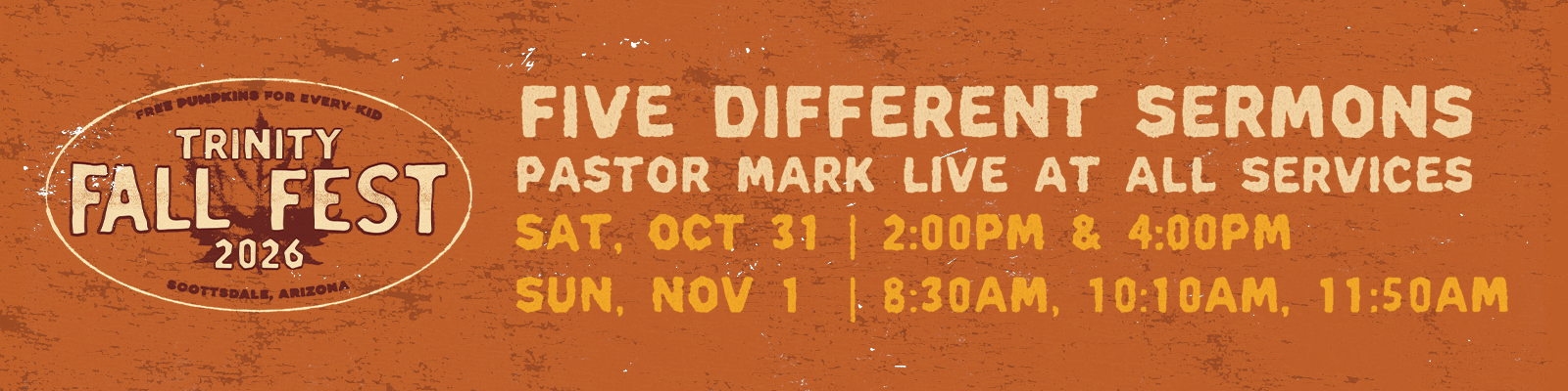 Trinity Fall Fest 2026: Five different sermons, Pastor Mark live at all services. Sat, Oct 31 at 2:00pm and 4:00pm; Sun, Nov 1 at 8:30am, 10:10am and 11:50am.