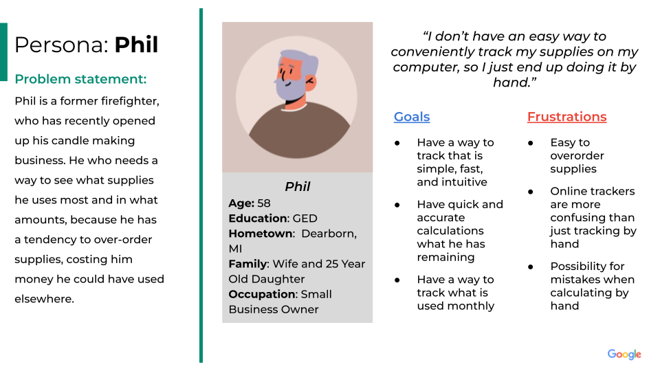 Persona: Phil. Problem statement:
Phil is a former firefighter, who has recently opened up his candle making business. He who needs a way to see what supplies he uses most and in what amounts, because he has a tendency to over-order supplies, costing him money he could have used elsewhere.
Phil's profile: Phil
Age: 58
Education: GED
Hometown:  Dearborn, MI
Family: Wife and 25 Year Old Daughter
Occupation: Small Business Owner.
Phil's quote: "I don’t have an easy way to conveniently track my supplies on my computer, so I just end up doing it by hand.”
 Goals:
Have a way to track that is simple, fast, and intuitive.
Have quick and accurate calculations what he has remaining.
Have a way to track what is used monthly.
Frustrations:
Easy to overorder supplies.
Online trackers are more confusing than just tracking by hand.
Possibility for mistakes when calculating by hand.

