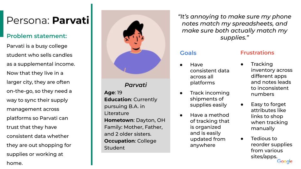 Persona: Parvati.
Problem statement:
Parvati is a busy college student who sells candles as a supplemental income. Now that they live in a larger city, they are often on-the-go, so they need a way to sync their supply management across platforms so Parvati can trust that they have consistent data whether they are out shopping for supplies or working at home.
Parvati's profile: Parvati
Age: 19
Education: Currently pursuing B.A. in Literature
Hometown: Dayton, OH
Family: Mother, Father, and 2 older sisters.
Occupation: College Student.
Parvati's quote: “It’s annoying to make sure my phone notes match my spreadsheets, and make sure both actually match my supplies.”
Goals:
Have consistent data across all platforms.
Track incoming shipments of supplies easily.
Have a method of tracking that is organized and is easily updated from anywhere.
 Frustrations:
Tracking inventory across different apps and notes leads to inconsistent numbers.
Easy to forget attributes like links to shop when tracking manually.
Tedious to reorder supplies from various sites/apps.
