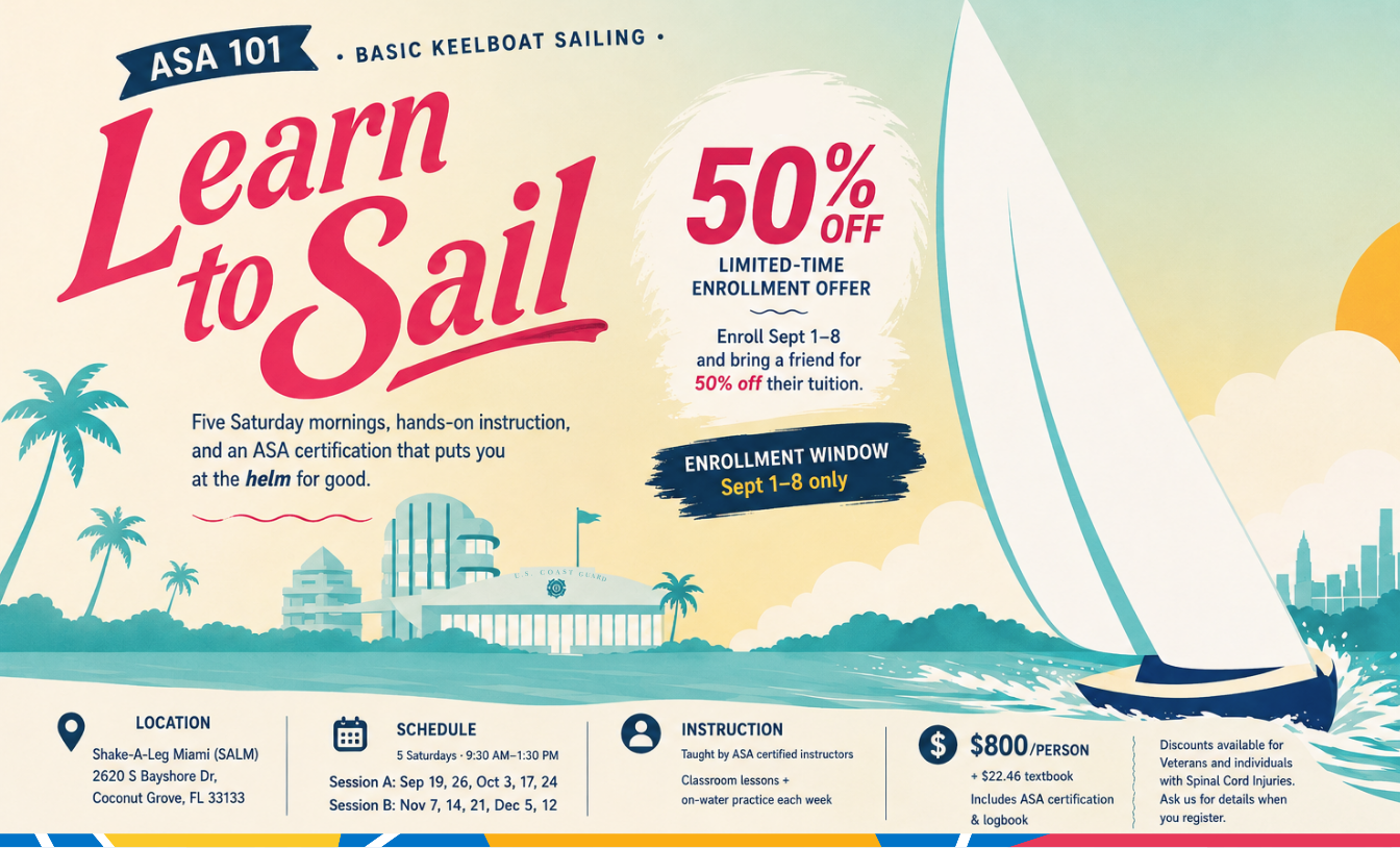 ASA 101 Basic Keelboat Sailing — Learn to Sail at Shake-A-Leg Miami. 50% off limited-time enrollment, enroll September 1 to 8 only and bring a friend for 50% off their tuition. Five Saturday mornings, 9:30 AM to 1:30 PM, at 2620 S Bayshore Dr, Coconut Grove. Session A: Sep 19, 26, Oct 3, 17, 24. Session B: Nov 7, 14, 21, Dec 5, 12. $800 per person plus $22.46 textbook, includes ASA certification and logbook. Discounts available for veterans and individuals with spinal cord injuries.