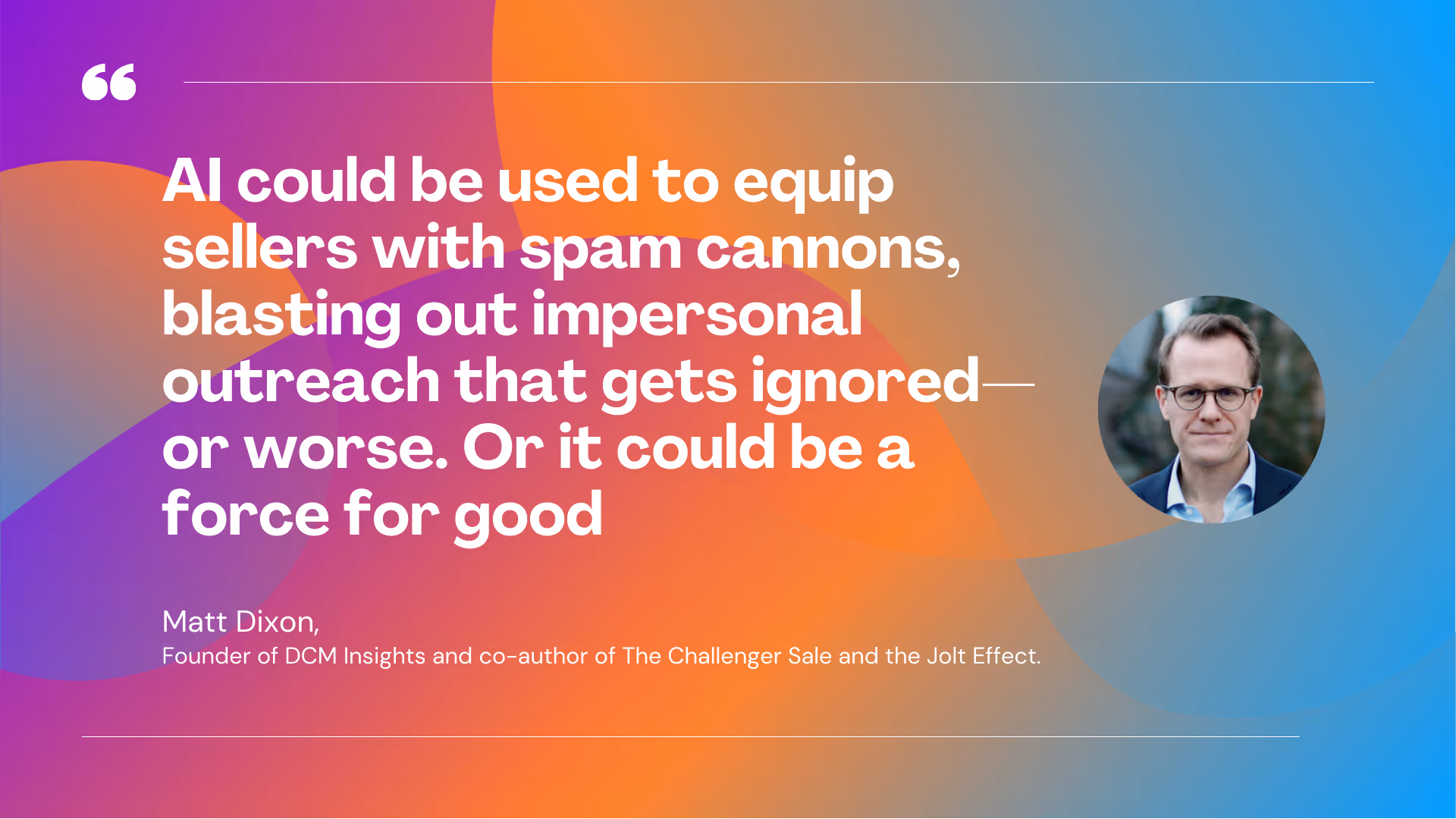 “Arguably, AI could be used to equip sellers around the world with spam cannons, just going out there firing impersonal outreach that gets ignored, or worse – or it could be a force for good.” -Matt Dixon, founder of DCM Insights and co-author of The Challenger Sale and the Jolt Effect