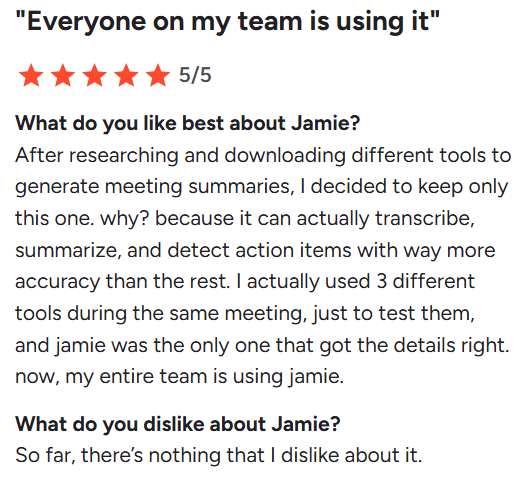 G2 Review on Jamie's Meeting Notes' Quality: What do you like best about Jamie? After researching and downloading different tools to generate meeting summaries, I decided to keep only this one. why? because it can actually transcribe, summarize, and detect action items with way more accuracy than the rest. I actually used 3 different tools during the same meeting, just to test them, and jamie was the only one that got the details right. now, my entire team is using jamie.