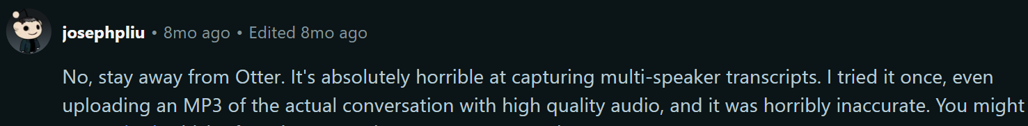 Reddit review on Otter.ai's transcription accuracy: No, stay away from Otter. It's absolutely horrible at capturing multi-speaker transcripts. I tried it once, even uploading an MP3 of the actual conversation with high quality audio, and it was horribly inaccurate.