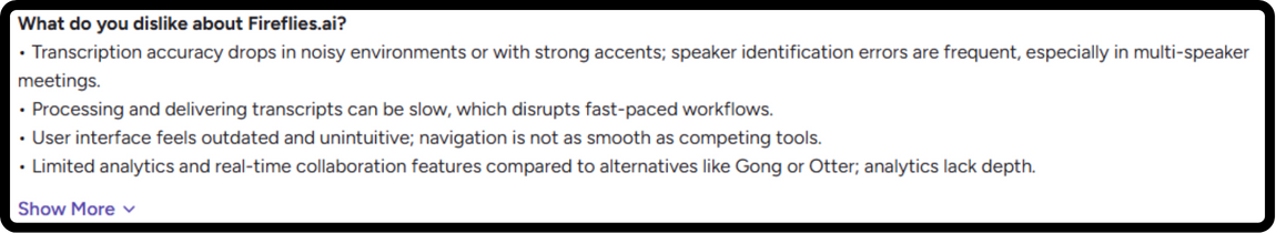 G2 review on fireflies.ai : What do you dislike about Fireflies.ai? • Transcription accuracy drops in noisy environments or with strong accents; speaker identification errors are frequent, especially in multi-speaker meetings. • Processing and delivering transcripts can be slow, which disrupts fast-paced workflows. • User interface feels outdated and unintuitive; navigation is not as smooth as competing tools. • Limited analytics and real-time collaboration features compared to alternatives like Gong or Otter; analytics lack depth.