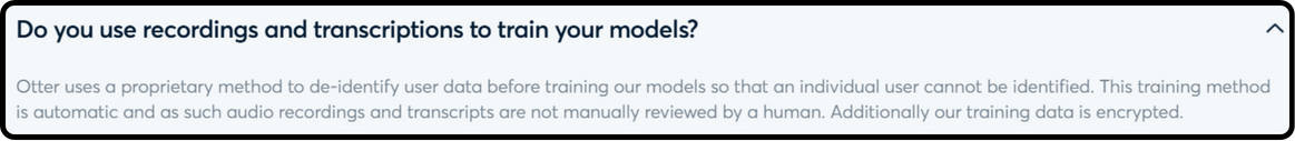 Quoting: Do you use recordings and transcriptions to train your models? Otter uses a proprietary method to de-identify user data before training our models so that an individual user cannot be identified. This training method is automatic and as such audio recordings and transcripts are not manually reviewed by a human. Additionally our training data is encrypted.