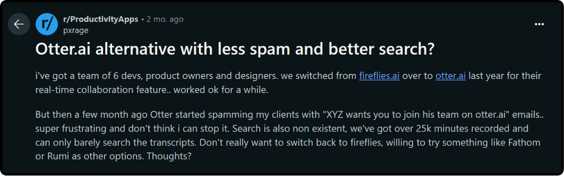 Reivew on Otter.ai : Otter.ai alternative with less spam and better search? i've got a team of 6 devs, product owners and designers. we switched from fireflies.ai over to otter.ai last year for their real-time collaboration feature.. worked ok for a while. But then a few month ago Otter started spamming my clients with "XYZ wants you to join his team on otter.ai" emails.. super frustrating and don't think i can stop it. Search is also non existent, we've got over 25k minutes recorded and can only barely search the transcripts. Don't really want to switch back to fireflies, willing to try something like Fathom or Rumi as other options. Thoughts?