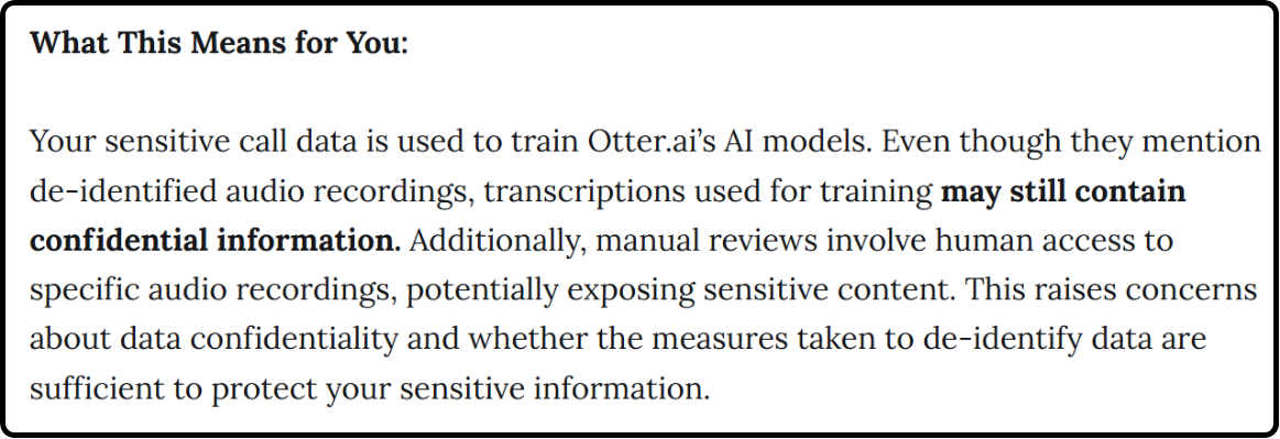 Image quoting: Your sensitive call data is used to train Otter.ai’s AI models. Even though they mention de-identified audio recordings, transcriptions used for training may still contain confidential information. Additionally, manual reviews involve human access to specific audio recordings, potentially exposing sensitive content. This raises concerns about data confidentiality and whether the measures taken to de-identify data are sufficient to protect your sensitive information."
