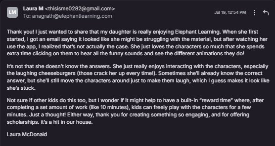 Thank you! I just wanted to share that my daughter is really enjoying Elephant Learning. When she first started, I got an email saying it looked like she might be struggling with the material, but after watching her use the app, I realized that’s not actually the case. She just loves the characters so much that she spends extra time clicking on them to hear all the funny sounds and see the different animations they do! It’s not that she doesn’t know the answers. She just really enjoys interacting with the characters, especially the laughing cheeseburgers (those crack her up every time!). Sometimes she’ll already know the correct answer, but she’ll still move the characters around just to make them laugh, which I guess makes it look like she’s stuck. Not sure if other kids do this too, but I wonder if it might help to have a built-in “reward time” where, after completing a set amount of work (like 10 minutes), kids can freely play with the characters for a few minutes. Just a thought! Either way, thank you for creating something so engaging, and for offering scholarships. it’s a hit in our house. 
