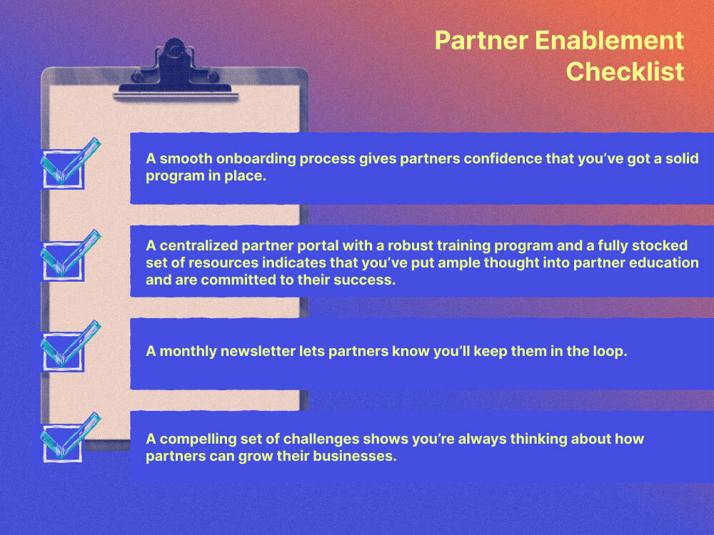 Partner Enablement Checklist with the following item: A smooth onboarding process gives partners confidence that you’ve got a solid program in place.  A centralized partner portal with a robust training program and a fully stocked set of resources indicates that you’ve put ample thought into partner education and are committed to their success. A monthly newsletter lets partners know you’ll keep them in the loop. A compelling set of challenges shows you’re always thinking about how partners can grow their businesses.