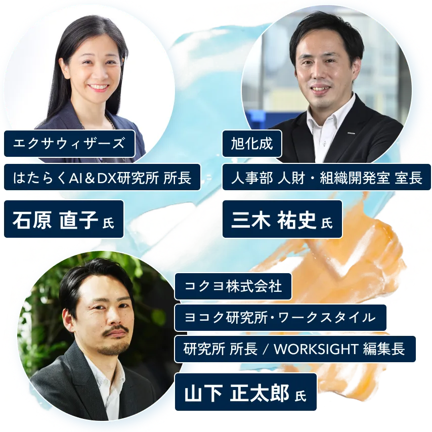 エクサウィザーズ
はたらくAI&DX研究所 所長 石原 直子氏
旭化成
人事部 人財・組織開発室 室長 三木 祐史氏
コクヨ株式会社
ヨコク研究所・ワークスタイル 研究所 所長 / WORKSIGHT 編集長 山下 正太郎氏