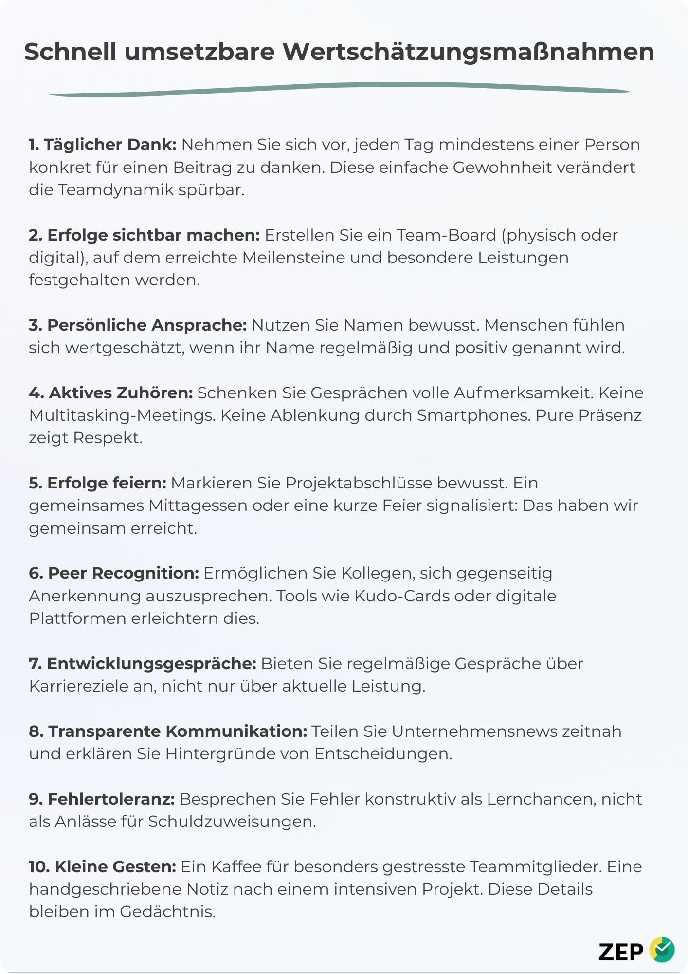 1. Täglicher Dank: Nehmen Sie sich vor, jeden Tag mindestens einer Person konkret für einen Beitrag zu danken. Diese einfache Gewohnheit verändert die Teamdynamik spürbar. 2. Erfolge sichtbar machen: Erstellen Sie ein Team-Board (physisch oder digital), auf dem erreichte Meilensteine und besondere Leistungen festgehalten werden. 3. Persönliche Ansprache: Nutzen Sie Namen bewusst. Menschen fühlen sich wertgeschätzt, wenn ihr Name regelmäßig und positiv genannt wird. 4. Aktives Zuhören: Schenken Sie Gesprächen volle Aufmerksamkeit. Keine Multitasking-Meetings. Keine Ablenkung durch Smartphones. Pure Präsenz zeigt Respekt. 5. Erfolge feiern: Markieren Sie Projektabschlüsse bewusst. Ein gemeinsames Mittagessen oder eine kurze Feier signalisiert: Das haben wir gemeinsam erreicht. 6. Peer Recognition: Ermöglichen Sie Kollegen, sich gegenseitig Anerkennung auszusprechen. Tools wie Kudo-Cards oder digitale Plattformen erleichtern dies. 7. Entwicklungsgespräche: Bieten Sie regelmäßige Gespräche über Karriereziele an, nicht nur über aktuelle Leistung. 8. Transparente Kommunikation: Teilen Sie Unternehmensnews zeitnah und erklären Sie Hintergründe von Entscheidungen. 9. Fehlertoleranz: Besprechen Sie Fehler konstruktiv als Lernchancen, nicht als Anlässe für Schuldzuweisungen. 10. Kleine Gesten: Ein Kaffee für besonders gestresste Teammitglieder. Eine handgeschriebene Notiz nach einem intensiven Projekt. Diese Details bleiben im Gedächtnis.