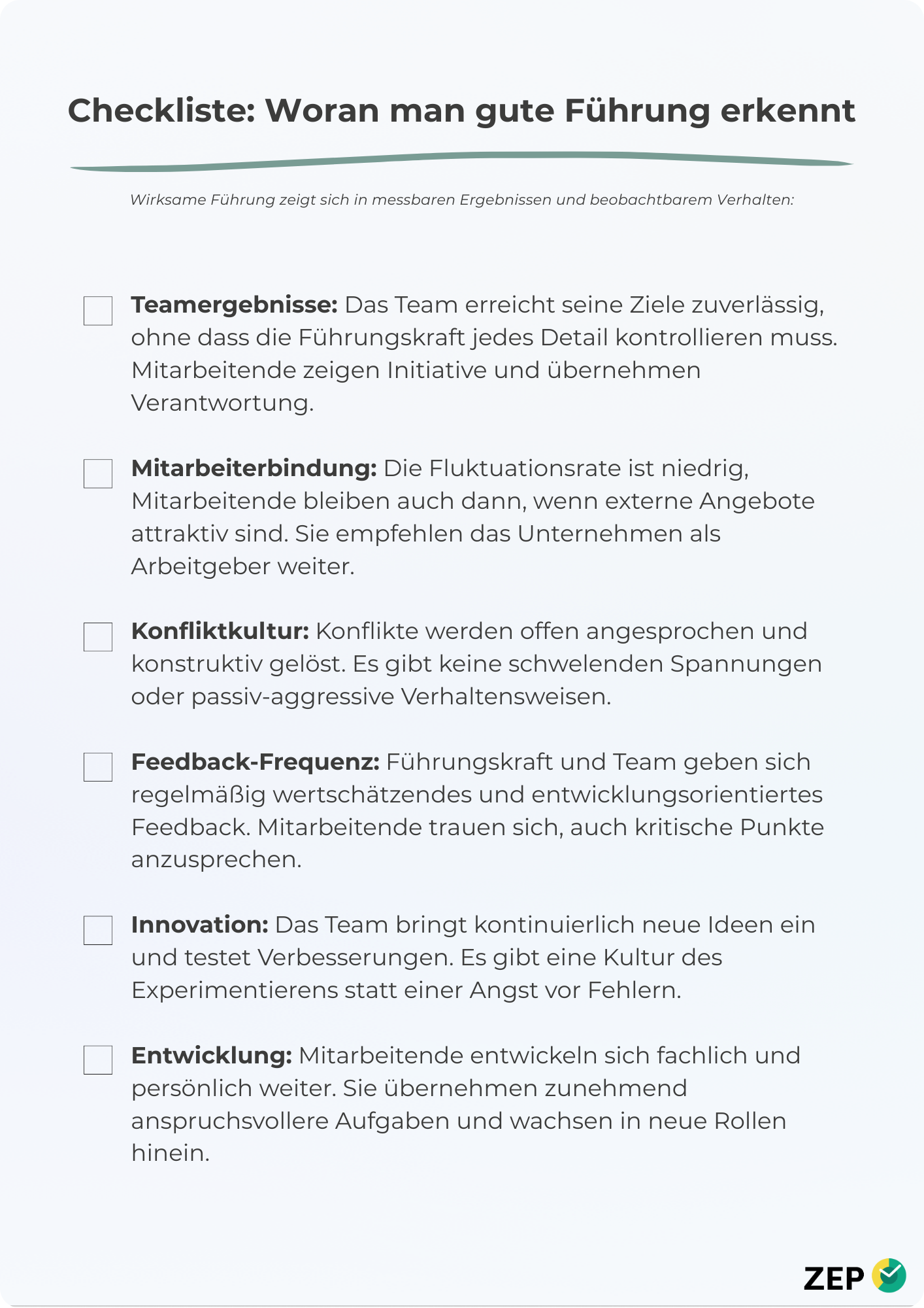 Checkliste: Woran man gute Führung erkennt Wirksame Führung zeigt sich in messbaren Ergebnissen und beobachtbarem Verhalten: Teamergebnisse: Das Team erreicht seine Ziele zuverlässig, ohne dass die Führungskraft jedes Detail kontrollieren muss. Mitarbeitende zeigen Initiative und übernehmen Verantwortung. Mitarbeiterbindung: Die Fluktuationsrate ist niedrig, Mitarbeitende bleiben auch dann, wenn externe Angebote attraktiv sind. Sie empfehlen das Unternehmen als Arbeitgeber weiter. Konfliktkultur: Konflikte werden offen angesprochen und konstruktiv gelöst. Es gibt keine schwelenden Spannungen oder passiv-aggressive Verhaltensweisen. Feedback-Frequenz: Führungskraft und Team geben sich regelmäßig wertschätzendes und entwicklungsorientiertes Feedback. Mitarbeitende trauen sich, auch kritische Punkte anzusprechen. Innovation: Das Team bringt kontinuierlich neue Ideen ein und testet Verbesserungen. Es gibt eine Kultur des Experimentierens statt einer Angst vor Fehlern. Entwicklung: Mitarbeitende entwickeln sich fachlich und persönlich weiter. Sie übernehmen zunehmend anspruchsvollere Aufgaben und wachsen in neue Rollen hinein.