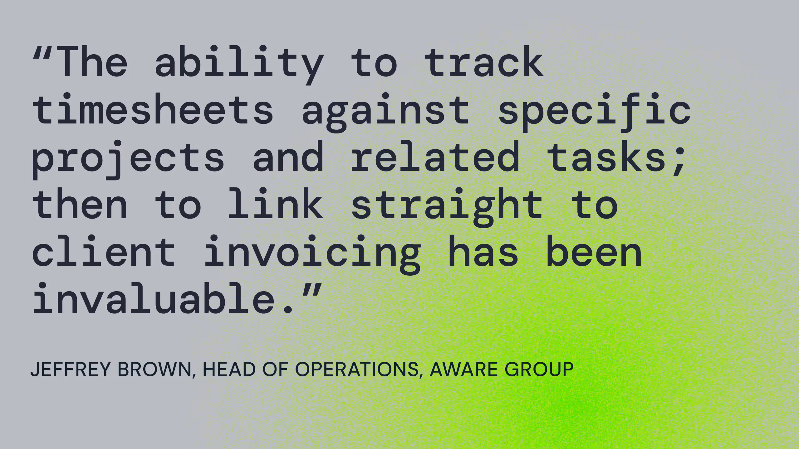 Grey background with quote in black "The ability to track timesheets against specific projects and related tasks; then to link straight to client invoicing has been invaluable."