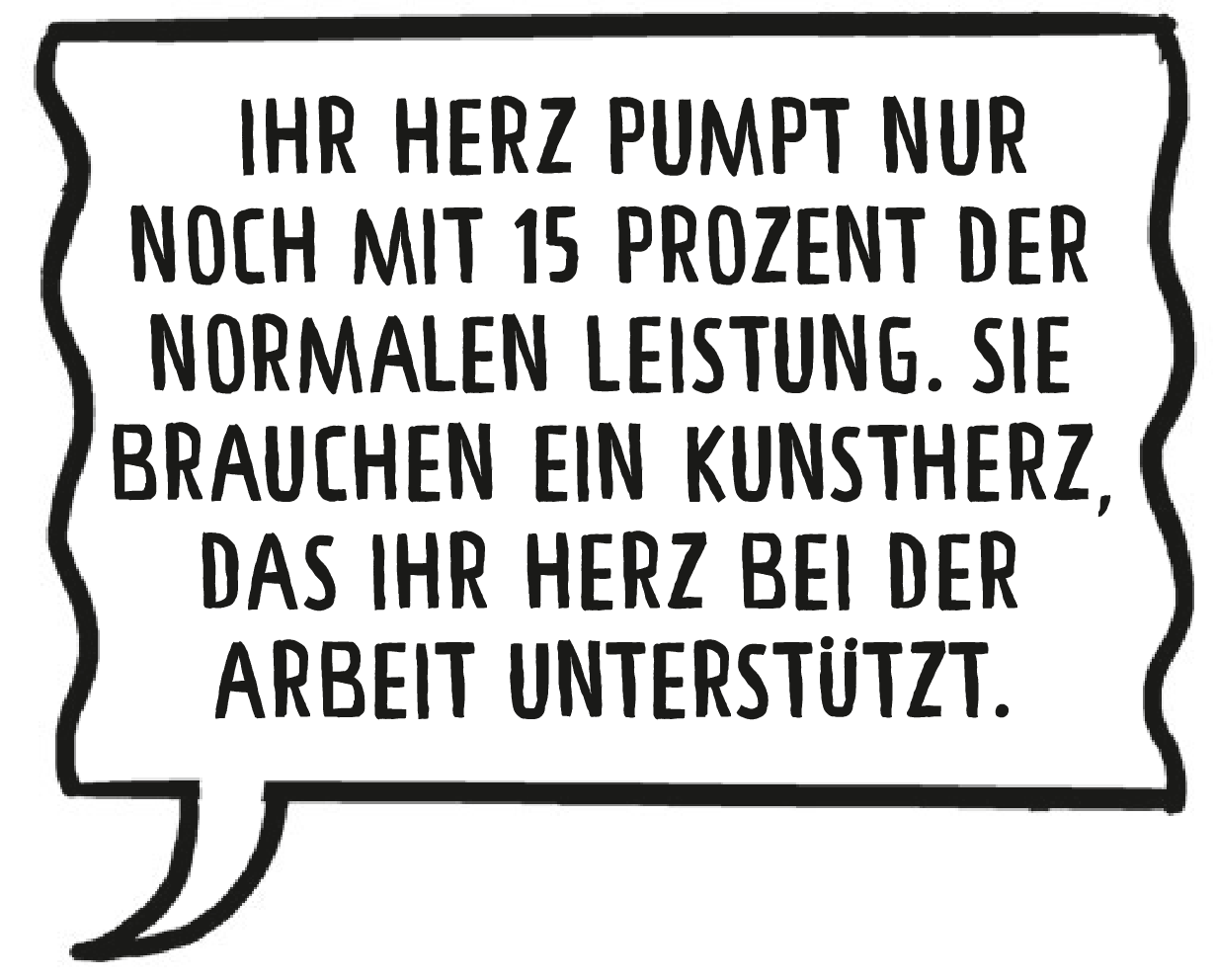 Die Ärztin: Ihr Herz pumpt nur noch mit 15 Prozent der normalen Leistung. Sie brauchen ein Kunstherz, das Ihr Herz bei der Arbeit unterstützt.