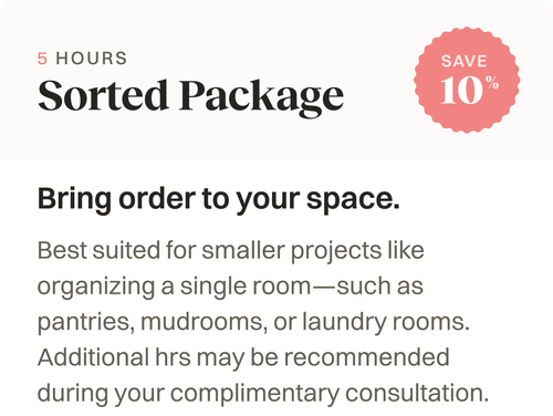 Sorted Package, 5 Hours. Bring order to your space. Suited for small projects like organizing a smaller room like a pantry or laundry room.