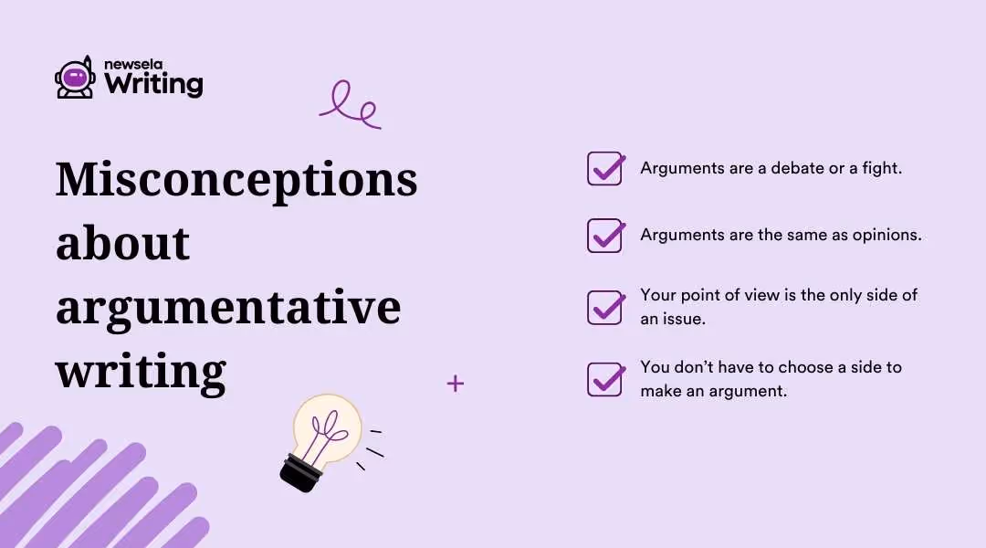 Misconceptions about argumentative writing: Arguments are a debate or fight. | Arguments are the same as opinions. | Your point of view is the only side of an issue. | You don't have to choose a side to make an argument.