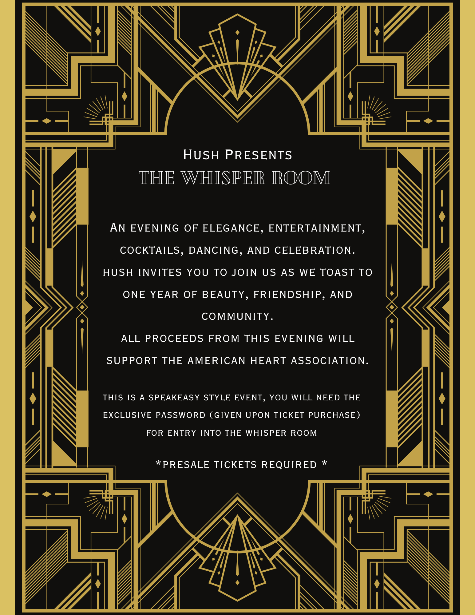HusH PReSENtS
THE WHISPER ROOM
AN EVENING OF ELEGANCE, ENTERTAINMENT, COCKTAILS, DANCING, AND CELEBRATION.
HUSH INVITES YOU TO JOIN US AS WE TOAST TO ONE YEAR OF BEAUTY, FRIENDSHIP, AND COMMUNITY.
ALL PROCEEDS FROM THIS EVENING WILL
SUPPORT THE AMERICAN HEART ASSOCIATION.
THIS IS A SPEAKEASY STYLE EVENT, YOU WILL NEED THE EXCLUSIVE PASSWORD (GIVEN UPON TICKET PURCHASE)
FOR ENTRY INTO THE WHISPER ROOM
*PRESALE TICKETS REQUIRED