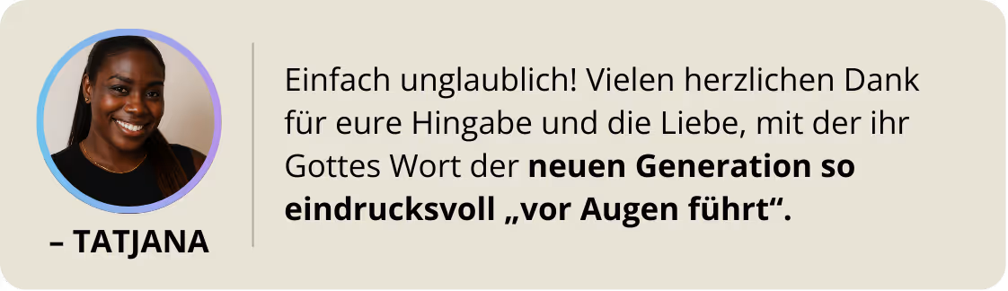 Tatjana: Einfach unglaublich! Vielen herzlichen Dank für eure Hingabe und die Liebe, mit der ihr Gottes Wort der neuen Generation so eindrucksvoll „vor Augen führt".