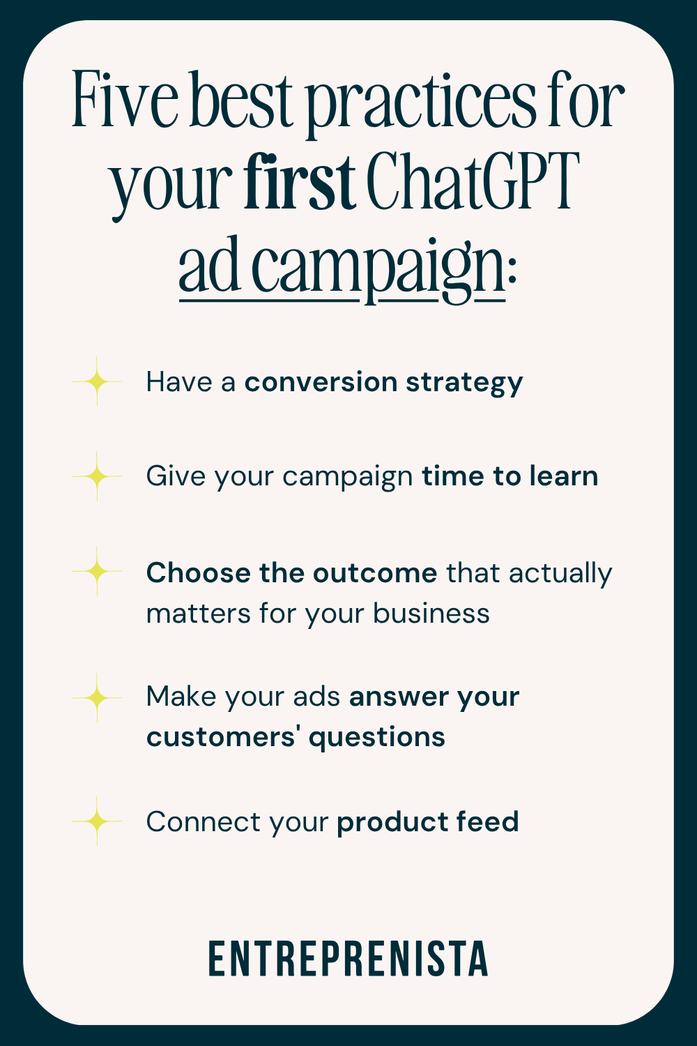 Five best practices for your first ChatGPT ad campaign 1. Have a conversion strategy 2. Give your campaign time to learn 3. Choose the outcome that actually matters for your business 4. Make your ads answer your customers' questions 5. Connect your product feed