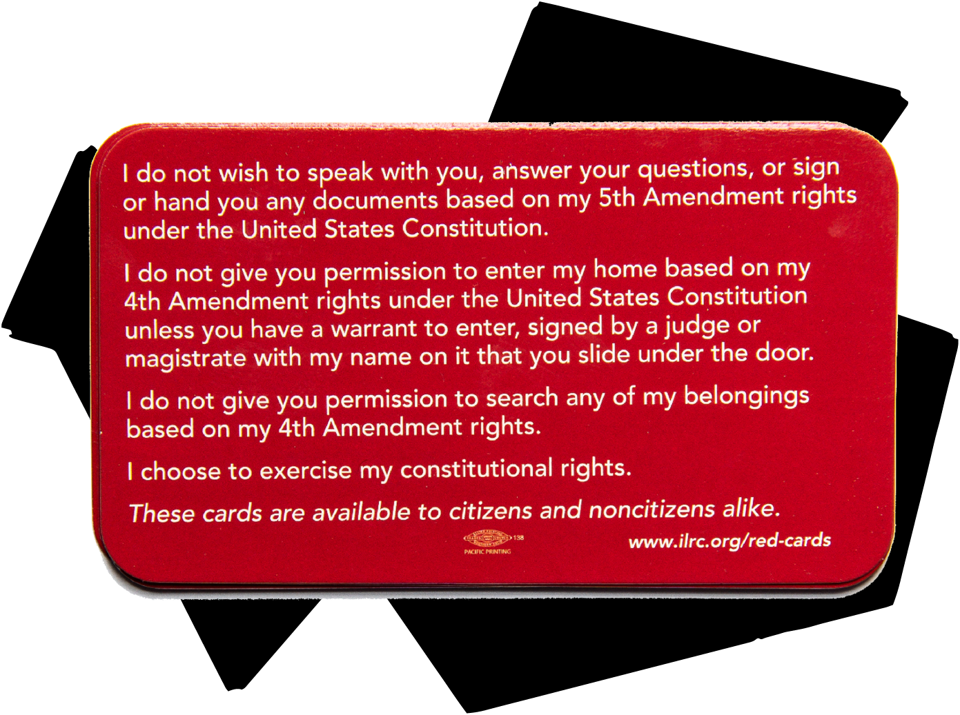 “I do not wish to speak with you, answer your questions, or sign or hand you any documents based on my 5th Amendment rights under the United States Constitution. I do not give you permission to enter my home based on my 4th Amendment rights under the United States Constitution unless you have a warrant to enter, signed by a judge or magistrate with my name on it that you slide under the door. I do not give you permission to search any of my belongings based on my 4th Amendment rights. I choose to exercise my constitutional rights. These cards are available to citizens and noncitizens alike.”