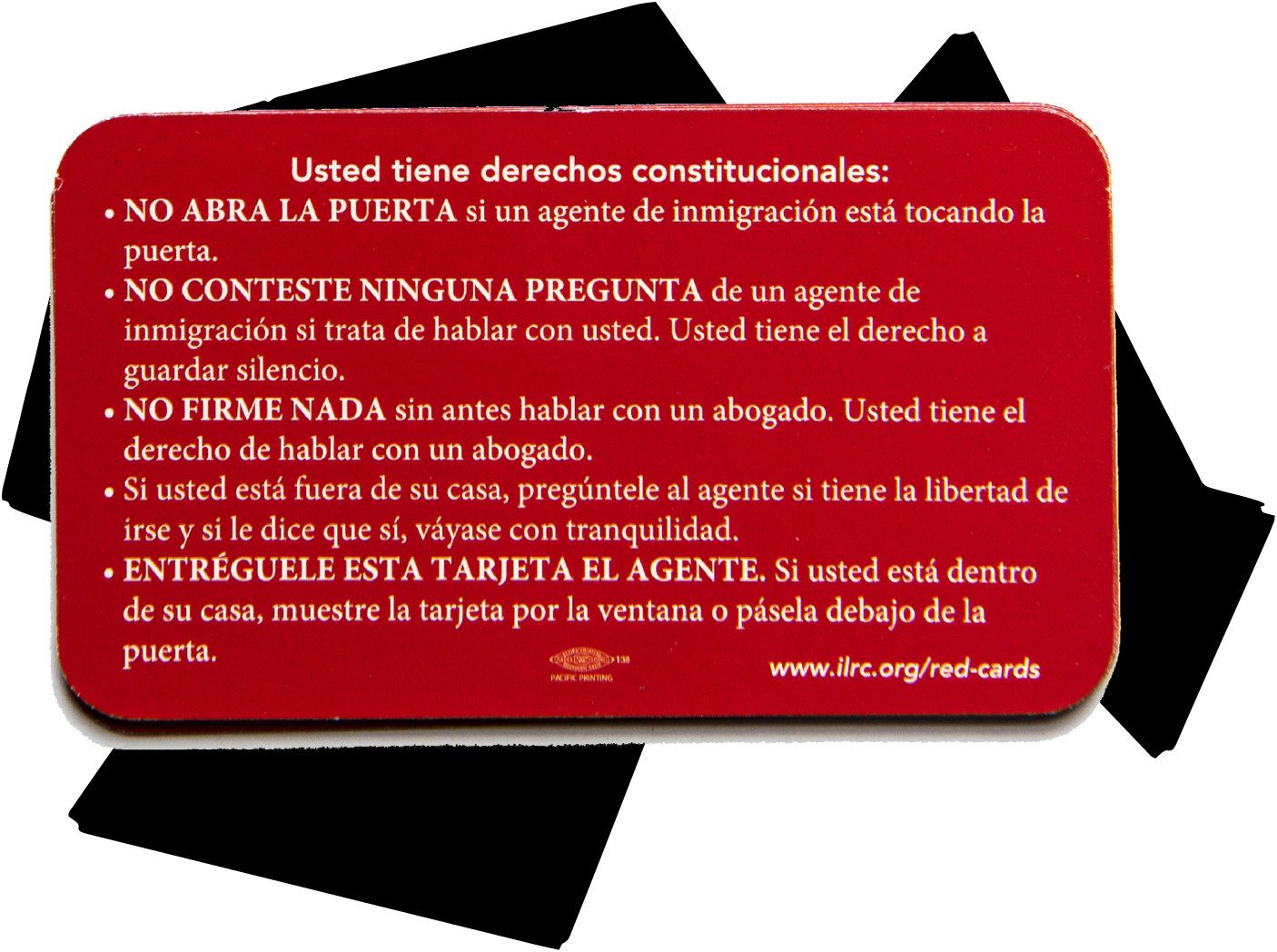 “Usted tiene derechos constitucionales: • NO ABRA LA PUERTA si un agente de inmigración está tocando la puerta. • NO CONTESTE NINGUNA PREGUNTA de un agente de inmigración si trata de hablar con usted. Usted tiene el derecho a guardar silencio. • NO FIRME NADA sin antes hablar con un abogado. Usted tiene el derecho de hablar con un abogado. • Si usted está fuera de su casa, pregúntele al agente si tiene la libertad de irse y si le dice que sí, váyase con tranquilidad. • ENTRÉGUELE ESTA TARJETA EL AGENTE. Si usted está dentro de su casa, muestre la tarjeta por la ventana o pásela debajo de la puerta. www.ilrc.org/red-cards”