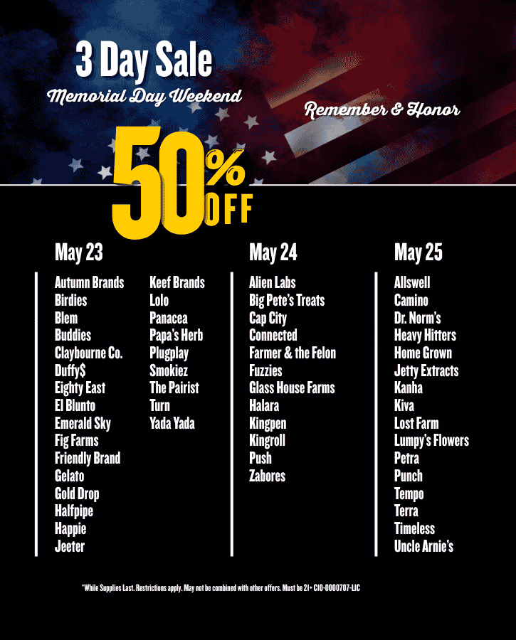 Memorial Day Sale 50% Off Saturday May 23 Autumn Brands Birdies Blem Buddies Claybourne Co Duffy$ Eighty East El Blunto Emerald Sky Fig Farms Friendly Brand Gelato Gold Drop Halfpipe Happie Jeeter Keef Brands Lolo Panacea Papa’s Herb Plugplay Smokiez The Pairist Turn Yada Yada  Sunday May 24 Alien Labs Big Pete’s Treats Cap City Connected Farmer & the Felon Fuzzies Glass House Farms Halara Kingpen Kingroll Push Zabores   Monday May 25 Allswell Camino Dr. Norms Heavy Hitters Home Grown Jetty Extracts Kanha Kiva Lost Farm Lumpy’s Flowers Petra Punch Tempo Terra Timeless Uncle Arnie’s