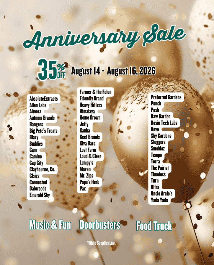 Anniversary Sale: August 14, 15 & 16 Join us in Celebrating our 16th Anniversary! Brand Wide Three Day Sale 35% Off with Doorbusters food fun and music AbsoluteExtracts Alien Labs Almora Autumn Brands Bangers Big Pete’s Treats Blazy Buddies Cam Camino Cap City Claybourne, Co. Clsics Connected Dabwoods Emerald Sky Farmer & the Felon Friendly Brand Heavy Hitters Himalaya Home Grown Jetty Kanha Keef Brands Kiva Bars Lost Farm Loud & Clear Lumpy’s Maven Mr. Zips Papa’s Herb Pax Preferred Gardens Punch Push Raw Garden Rosin Tech Labs Rove Sky Gardens Sluggers Smokiez Tempo Terra The Pairist Timeless Turn Ultra Uncle Arnie’s Yada Yada