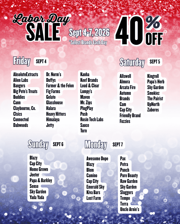 SEPTEMBER 4-7, 2026 – LABOR DAY 40% Off Sale BRAND-WIDE   Friday, September 4: AbsoluteExtracts Alien Labs Bangers Big Pete’s Treats Buddies Cann Claybourne, Co.  Clsics Connected Dabwoods Dr. Norm's Duffys Farmer & the Felon Fig Farms Gelato Glasshouse Halara Heavy Hitters Himalaya Jetty Kanha Keef Brands Loud & Clear Lumpy’s Maven Mr. Zips PlugPlay Push Rosin Tech Labs Sauce Turn   Saturday, September 5: Allswell Almora Arcata Fire Autumn Brands Cam Cap City Friendly Brand Fuzzies Kingroll Papa’s Herb Sky Garden Smokiez The Pairist UpNorth Zabores   Sunday, September 6: Blazy Cap City Home Grown Jeeter Papa & Barkley Sense Sky Garden Yada Yada     Monday, September 7:  Awesome Dope Blazy Blem Camino Cap City Emerald Sky Kiva Bars Lost Farm Pax Petra Punch Pure Beauty Raw Garden Sky Garden Sluggers Tempo Terra Uncle Arnie’s