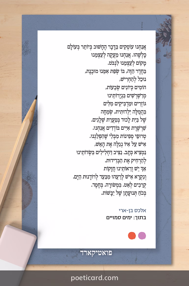 אֲנַחְנוּ עוֹסְקִים בַּדָּבָר הֶחָשׁוּב בְּיוֹתֵר בְּעוֹלָם כָּלְשֶׁהוּ. אֲנַחְנוּ מַעֲקֶה לְעַצְמֵנוּ מָקוֹם לְעַצְמֵנוּ לִנְבֹּט. בַּחֶדֶר הַזֶּה, בּוֹ שְׂפַת אִמֵּנוּ מוּבֶנֶת, נוּכַל לְהַחְרִישׁ, הוֹמִים כְּיוֹנִים שְׂבֵעוֹת, מְרַשְׁרְשִׁים בִּנְיָרוֹתֵינוּ גּוֹזְרִים וּמַדְבִּיקִים מִלִּים בַּהֲמֻלָּה יַלְדוּתִית, שְׂמֵחָה שֶׁל בַּיִת לָכוּד בְּסַעֲרַת שְׁלָגִים.  שַׁרְשֶׁרֶת אִיִּים בּוֹדְדִים אֲנַחְנוּ. טְרוּפֵי סְפִינוֹת מִבְּלִי שֶׁהִפְלַגְנוּ. אִישׁ עַל אִיּוֹ נְגַלֶּה אֶת הָאֵשׁ, נַמְצִיא כְּתָב. נַצִּיב דַּחְלִילִים בִּשְׂדוֹתֵינוּ לְהַרְחִיק אֶת הַבְּדִידוּת.    אַךְ יֵשׁ וְרֵאוֹתֵינוּ חֲזָקוֹת וְנִקְרָא אִישׁ לְרֵעֵהוּ מִבַּעַד לְרוֹדָנוּת הַיָּם. קְרֵבִים לְאַט. בִּמְשׂוּרָה. בְּחֶסֶד. בְּכֹחַ תְּנוּעָתָן שֶׁל יַבָּשׁוֹת. אלכס בן ארי