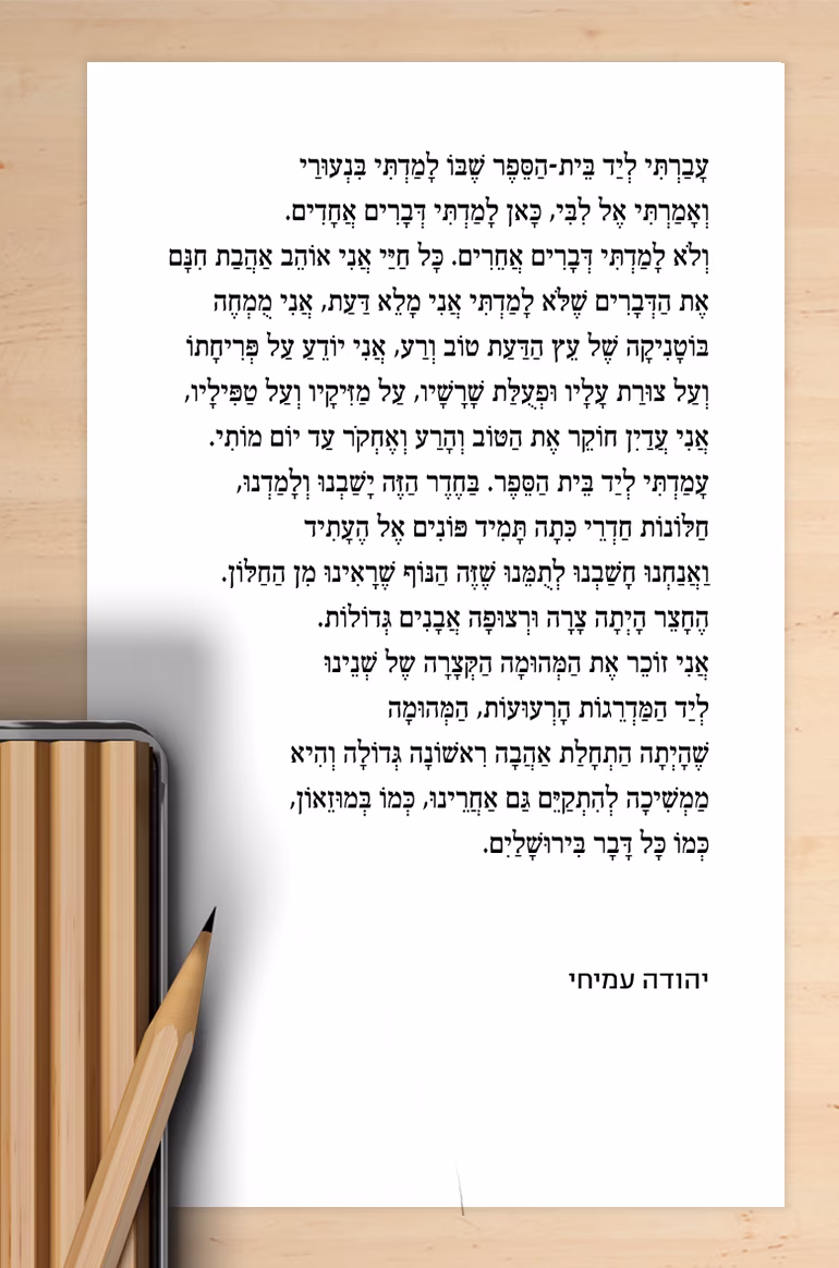 יהודה עמיחי עברתי ליד בית-הספר שבו למדתי בנעורי ואמרתי אל לבי, כאן למדתי דברים אחדים ולא למדתי דברים אחרים. כל חיי אני אוהב אהבת חינם את הדברים שלא למדתי. אני מלא דעת, אני מומחה בוטניקה של עץ הדעת טוב ורע, אני יודע על פריחתו ועל צורת עליו ופעולת שורשיו, על מזיקיו ועל טפיליו, אני עדיין חוקר את הטוב והרע ואחקור עד יום מותי. עמדתי ליד בית הספר. בחדר הזה ישבנו ולמדנו, חלונות חדרי כיתה תמיד פונים אל העתיד ואנחנו חשבנו לתומנו שזה הנוף שראינו מן החלון. החצר היתה צרה ורצופה אבנים גדולות. אני זוכר את המהומה הקצרה של שנינו ליד המדרגות הרעועות, המהומה שהיתה התחלת אהבה ראשונה גדולה והיא ממשיכה להתקיים גם אחרינו, כמו במוזיאון, כמו כל דבר בירושלים