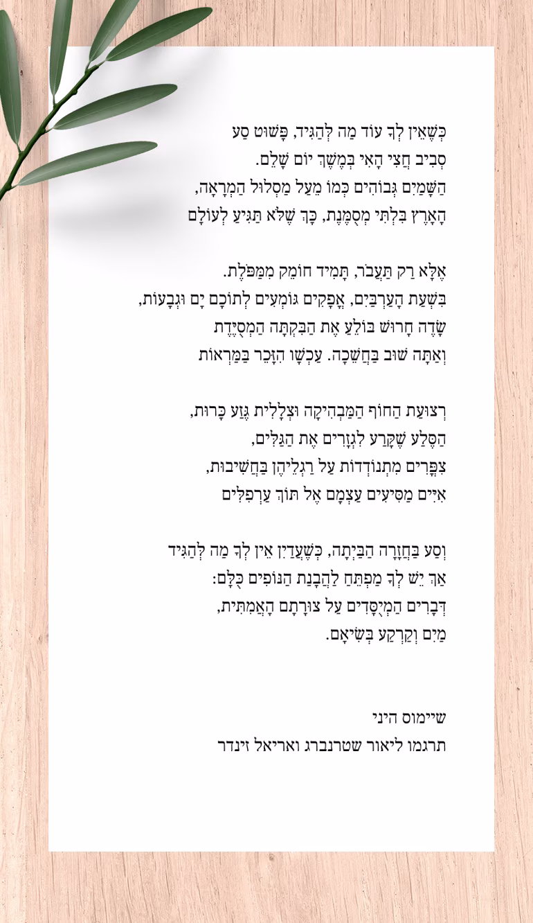 חצי־האי שיימוס היני כְּשֶׁאֵין לְךָ עוֹד מַה לְּהַגִּיד, פָּשׁוּט סַע סְבִיב חֲצִי הָאִי בְּמֶשֶׁךְ יוֹם שָׁלֵם. הַשָּׁמַיִם גְּבוֹהִים כְּמוֹ מֵעַל מַסְלוּל הַמְרָאָה, הָאָרֶץ בִּלְתִּי מְסֻמֶּנֶת, כָּךְ שֶׁלֹּא תַּגִּיעַ לְעוֹלָם אֶלָּא רַק תַּעֲבֹר, תָּמִיד חוֹמֵק מִמַּפֹּלֶת. בִּשְׁעַת הָעַרְבַּיִם, אֳפָקִים גּוֹמְעִים לְתוֹכָם יָם וּגְבָעוֹת, שָׂדֶה חָרוּשׁ בּוֹלֵעַ אֶת הַבִּקְתָּה הַמְסֻיֶּדֶת וְאַתָּה שׁוּב בַּחֲשֵׁכָה. עַכְשָׁו הִזָּכֵר בַּמַּרְאוֹת רְצוּעַת הַחוֹף הַמַּבְהִיקָה וּצְלָלִית גֶּזַע כָּרוּת, הַסֶּלַע שֶׁקָּרַע לִגְזָרִים אֶת הַגַּלִּים, צִפֳּרִים מִתְנוֹדְדוֹת עַל רַגְלֵיהֶן בַּחֲשִׁיבוּת, אִיִּים מַסִּיעִים עַצְמָם אֶל תּוֹךְ עַרְפִלִּים וְסַע בַּחֲזָרָה הַבַּיְתָה, כְּשֶׁעֲדַיִן אֵין לְךָ מַה לְּהַגִּיד אַךְ יֵשׁ לְךָ מַפְתֵּחַ לַהֲבָנַת הַנּוֹפִים כֻּלָּם: דְּבָרִים הַמְיֻסָּדִים עַל צוּרָתָם הָאֲמִתִּית, מַיִם וְקַרְקַע בְּשִׂיאָם. מאנגלית: ליאור שטרנברג ואריאל זינדר. מתוך: "הפסקת אש", הוצאת הקיבוץ המאוחד, 2016.