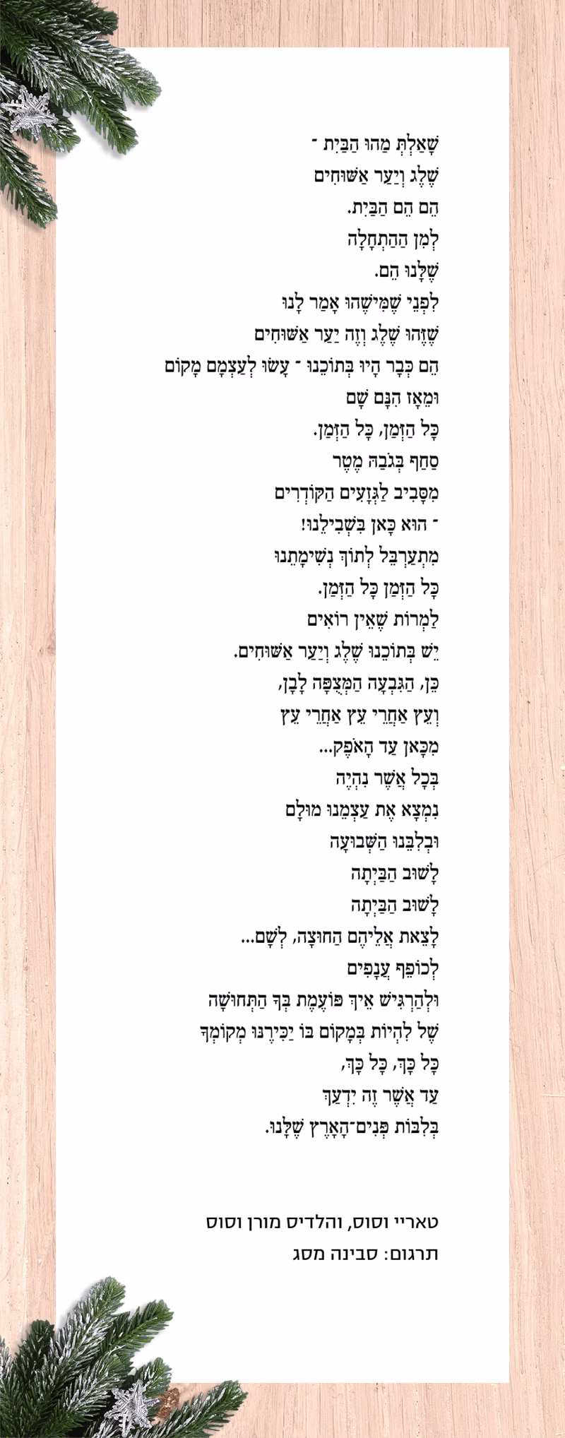 שָׁאַלְתְּ מַהוּ הַבַּיִת – שֶׁלֶג וְיַעַר אַשּׁוּחִים הֵם הֵם הַבַּיִת. לְמִן הַהַתְחָלָה שֶׁלָּנוּ הֵם. לִפְנֵי שֶׁמִּישֶׁהוּ אָמַר לָנוּ שֶׁזֶּהוּ שֶׁלֶג וְזֶה יַעַר אַשּׁוּחִים הֵם כְּבָר הָיוּ בְּתוֹכֵנוּ – עָשׂוּ לְעַצְמָם מָקוֹם וּמֵאָז הִנָּם שָׁם כָּל הַזְּמַן, כָּל הַזְּמַן. סַחַף בְּגֹבַהּ מֶטֶר מִסָּבִיב לַגְּזָעִים הַקּוֹדְרִים – הוּא כָּאן בִּשְׁבִילֵנוּ! מִתְעַרְבֵּל לְתוֹךְ נְשִׁימָתֵנוּ כָּל הַזְּמַן כָּל הַזְּמַן. לַמְרוֹת שֶׁאֵין רוֹאִים יֵשׁ בְּתוֹכֵנוּ שֶׁלֶג וְיַעַר אַשּׁוּחִים. כֵּן, הַגִּבְעָה הַמְּצֻפָּה לָבָן, וְעֵץ אַחֲרֵי עֵץ אַחֲרֵי עֵץ מִכָּאן עַד הָאֹפֶק... בְּכָל אֲשֶׁר נִהְיֶה נִמְצָא אֶת עַצְמֵנוּ מוּלָם וּבְלִבֵּנוּ הַשְּׁבוּעָה לָשׁוּב הַבַּיְתָה לָשׁוּב הַבַּיְתָה לָצֵאת אֲלֵיהֶם הַחוּצָה, לְשָׁם... לְכוֹפֵף עֲנָפִים וּלְהַרְגִּישׁ אֵיךְ פּוֹעֶמֶת בְּךָ הַתְּחוּשָׁה שֶׁל לִהְיוֹת בְּמָקוֹם בּוֹ יַכִּירֶנּוּ מְקוֹמְךָ כָּל כָּךְ, כָּל כָּךְ, עַד אֲשֶׁר זֶה יִדְעַךְ בְּלִבּוֹת פְּנִים־הָאָרֶץ שֶׁלָּנוּ. תרגמה סבינה מסג
