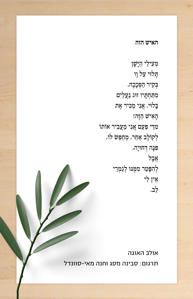 האיש הזה אולב האוגה האיש הזה מְעִילֵי הַיָּשָׁן תָּלוּי עַל וָו בְּקִיר הַסְּכָכָה. מִתַּחְתָּיו זוּג נַעֲלַיִם בָּלוּי. אֲנִי מַכִּיר אֶת הָאִישׁ הַזֶּה! מִדֵּי פַּעַם אֲנִי מַעֲבִיר אוֹתוֹ לְקוֹלָב אַחֵר, מְחַפֵּשׂ לוֹ, פִּנָּה דְּחוּיָה, אֲבָל לְהִפָּטֵר מִמֶּנּוּ לְגַמְרֵי אֵין לִי לֵב. אולב האוגה תרגום: סבינה מסג וחנה מאי-סוונדל