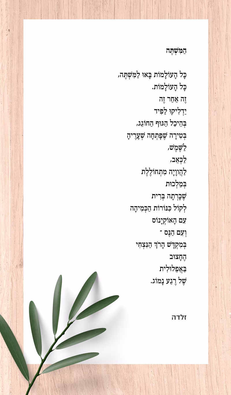 המשתה זלדה מנוקד: הַמִּשְׁתֶּה כָּל הָעוֹלָמוֹת בָּאוּ לַמִּשְׁתֶּה,
כָּל הָעוֹלָמוֹת.
זֶה אַחַר זֶה
יַדְלִיקוּ לַפִּיד
בְּהֵיכַל הַגּוּף הַחוֹגֵג,
בְּטִירָה שֶׁפָּתְחָה שְׁעָרֶיהָ
לַשֶּׁמֶשׁ,
לַכְּאֵב,
לַהֲווָיָה מִתְחוֹלֶלֶת
בְּמַלְכוּת
שֶׁכָּרְתָה בְּרִית
לְקוֹל כִּנּוֹרוֹת הַכְּמִיהָה
עִם הָאוֹקְיָנוֹס
וְעִם הַנֶּס –
בְּמִקְדָּשׁ הָרֹךְ הַנִּצְחִי
הֶחָצוּב
בַּאֲפֵלוּלִית
שֶׁל רֶגַע נָמוֹג. זלדה