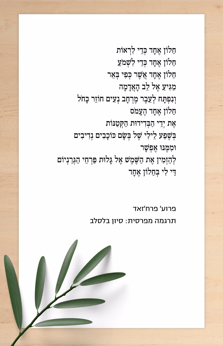 חֲלוֹן / פְּרוּעַ' פַּרְחְ'זָאד (תרגמה מפרסית: סיוון בלסלב) חַלוֹן אֶחָד כְּדֵי לִרְאוֹת חַלוֹן אֶחָד כְּדֵי לִשְׁמֹעַ חַלוֹן אֶחָד אֲשֶׁר כְּפִי בְּאֵר מַגִּיעַ אֶל לֵﺏ הָאֲדָמָה וְנִפְתָּח לְעֵבֶר מֶרְחָב נְעִים חוֹזֵר כָּחֹל חַלוֹן אֶחָד הֶעָמֹס אֶת יְדֵי הַבְּדִידוּת הַקְּטַנּוֹת בְּשֶׁפַע לֵילִי שֶׁל בְּשָׂם כּוֹכָבִים נְדִיבִים וּמִמֶּנּוּ אֶפְשָׁר לְהַזְמִין אֶת הַשֶּׁמֶשׁ אֶל גָּלוּת פַּרְחֵי הַגְּרַנְיוֹם דַּי לִי בְּחַלוֹן אֶחָד