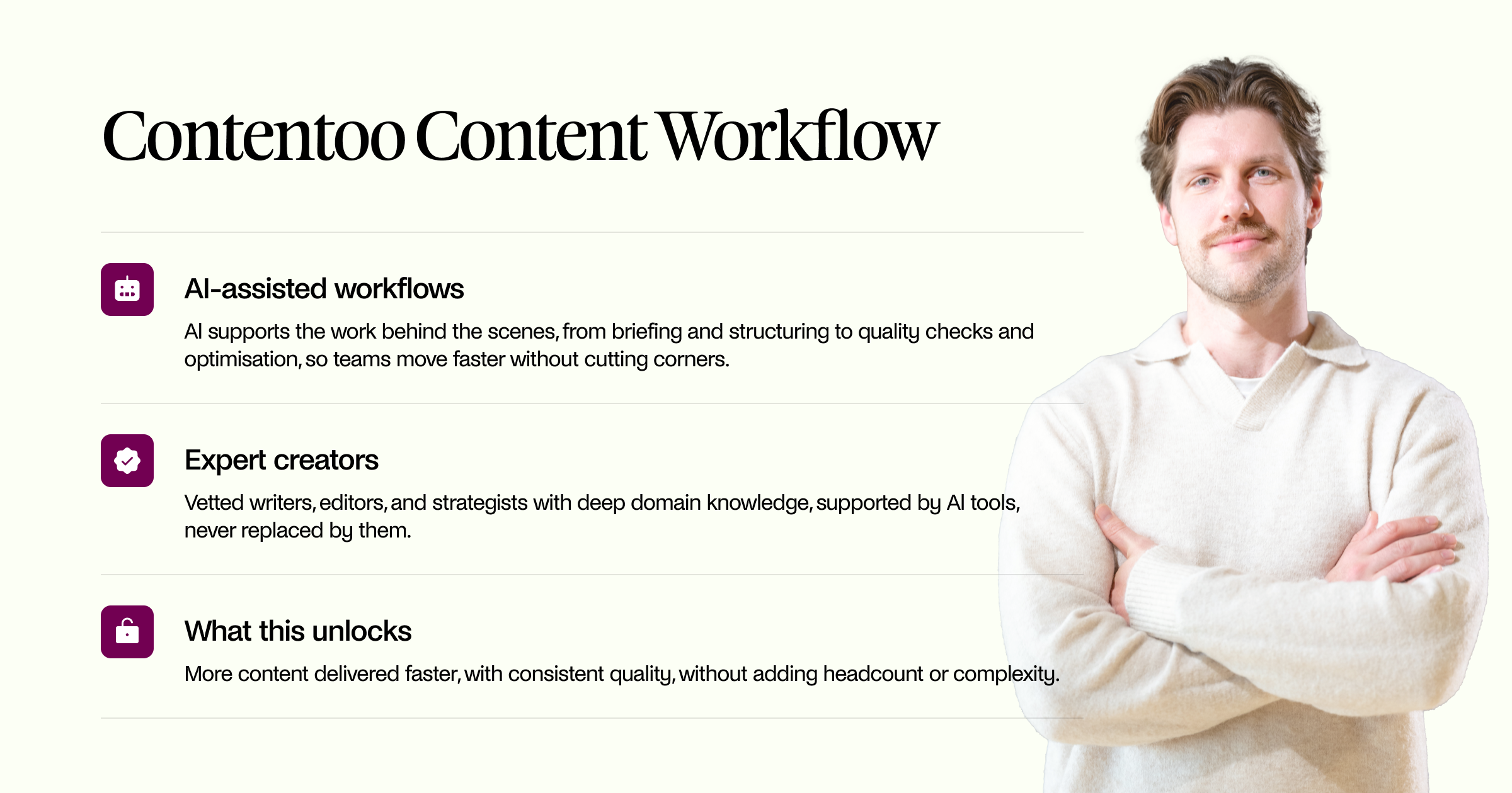 AI-assisted workflows Al supports the work behind the scenes, from briefing and structuring to quality checks and optimisation, so teams move faster without cutting corners. Expert creators Vetted writers, editors, and strategists with deep domain knowledge, supported by Al tools, never replaced by them. What this unlocks More content delivered faster, with consistent quality, without adding headcount or complexity.