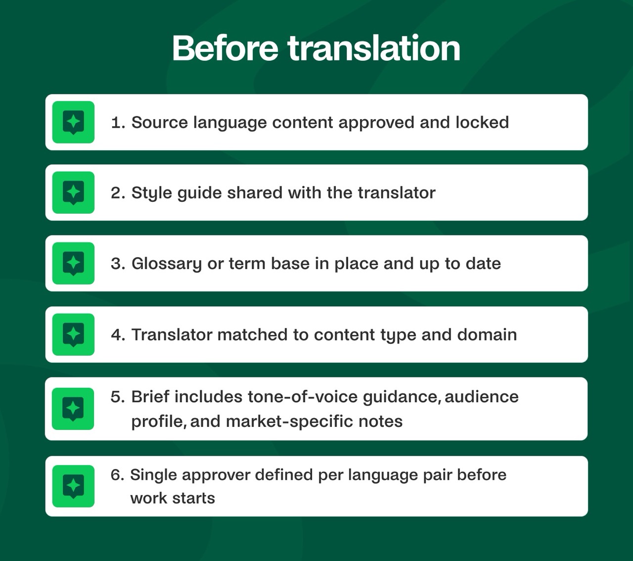 Before translationSource language content approved and lockedStyle guide shared with the translatorGlossary or term base in place and up to dateTranslator matched to content type and domainBrief includes tone-of-voice guidance, audience profile, and market-specific notesSingle approver defined per language pair before work starts