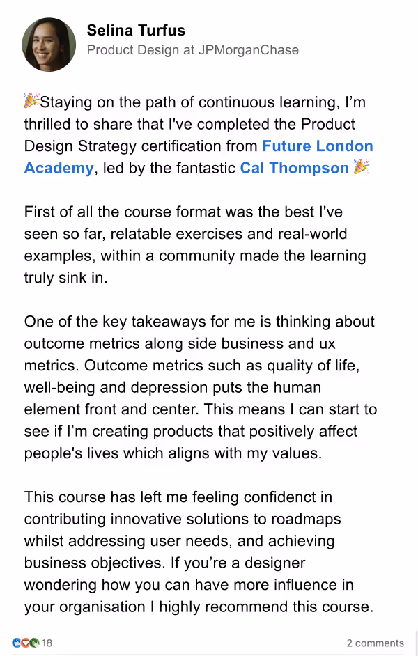 Product design Strategy Review  by Product Design at JPMorgan Chase, Selina Turfus. Staying on the path of continuous learning, I'm thrilled to share that l've completed the Product Design Strategy certification from Future London Academy, led by the fantastic Cal Thompson &
First of all the course format was the best I've seen so far, relatable exercises and real-world examples, within a community made the learning truly sink in.
One of the key takeaways for me is thinking about outcome metrics along side business and ux metrics. Outcome metrics such as quality of life, well-being and depression puts the human element front and center. This means I can start to see if I'm creating products that positively affect people's lives which aligns with my values.
This course has left me feeling confidenct in contributing innovative solutions to roadmaps whilst addressing user needs, and achieving business objectives. If you're a designer wondering how you can have more influence in your organisation I highly recommend this course.
