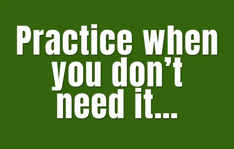 Practice when you don’t need it…