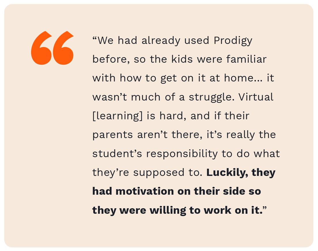 "We had already used Prodigy before, so the kids were familiar with how to get on it at home...it wasn't much of a struggle. Virtual [learning] is hard, and if their parents aren't there, it's really the students' responsibility to do what they're supposed to do. Luckily, they had motivation on their side so they were willing to work on it."