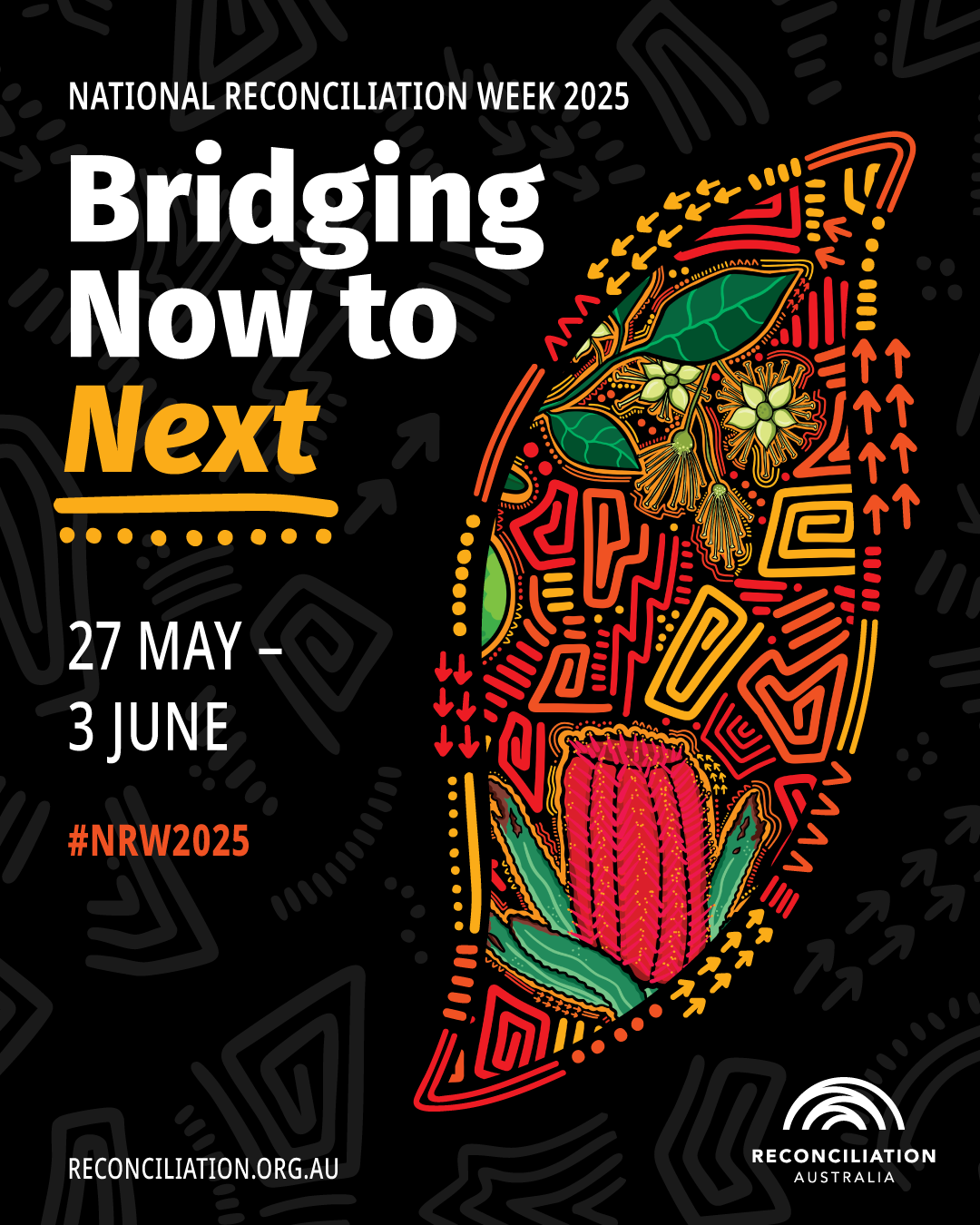 A bold and vibrant poster for National Reconciliation Week 2025. The background is black with a pattern of arrows and traditional linework in dark grey. The text reads: "NATIONAL RECONCILIATION WEEK 2025 Bridging Now to Next 27 May – 3 June #NRW2025" The words "Bridging Now to Next" are written in large, bold white and yellow text, with "Next" emphasised in bright yellow. A curved, boomerang-like shape sits to the right, filled with colourful artwork in red, orange, yellow, green, and black tones. The artwork features stylised native flora including banksia and eucalyptus flowers, surrounded by arrows, dots, and traditional line patterns. At the bottom right is the Reconciliation Australia logo — a stylised white ripple or arch — with the text “RECONCILIATION AUSTRALIA.” At the bottom left is the website: RECONCILIATION.ORG.AU.