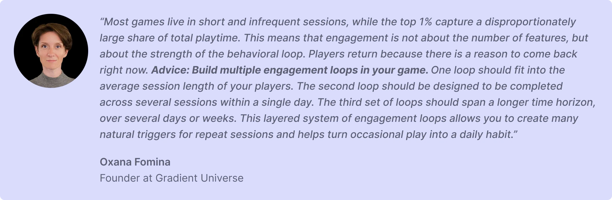 “Most games live in short and infrequent sessions, while the top 1% capture a disproportionately large share of total playtime. This means that engagement is not about the number of features, but about the strength of the behavioral loop. Players return because there is a reason to come back right now. Advice: Build multiple engagement loops in your game. One loop should fit into the average session length of your players. The second loop should be designed to be completed across several sessions within a single day. The third set of loops should span a longer time horizon, over several days or weeks. This layered system of engagement loops allows you to create many natural triggers for repeat sessions and helps turn occasional play into a daily habit.”