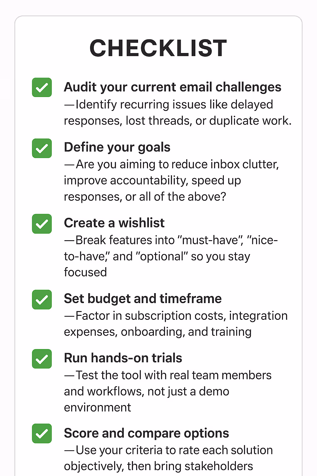 ✅ Audit your current email challenges – Identify recurring issues like delayed responses, lost threads, or duplicate work.✅ Define your goals – Are you aiming to reduce inbox clutter, improve accountability, speed up responses, or all of the above?✅ Create a wishlist – Break features into “must-have,” “nice-to-have,” and “optional” so you stay focused.✅ Set budget and timeframe – Factor in subscription costs, integration expenses, onboarding, and training.✅ Run hands-on trials – Test the tool with real team members and workflows, not just a demo environment.✅ Score and compare options – Use your criteria to rate each solution objectively, then bring stakeholders into the final decision.