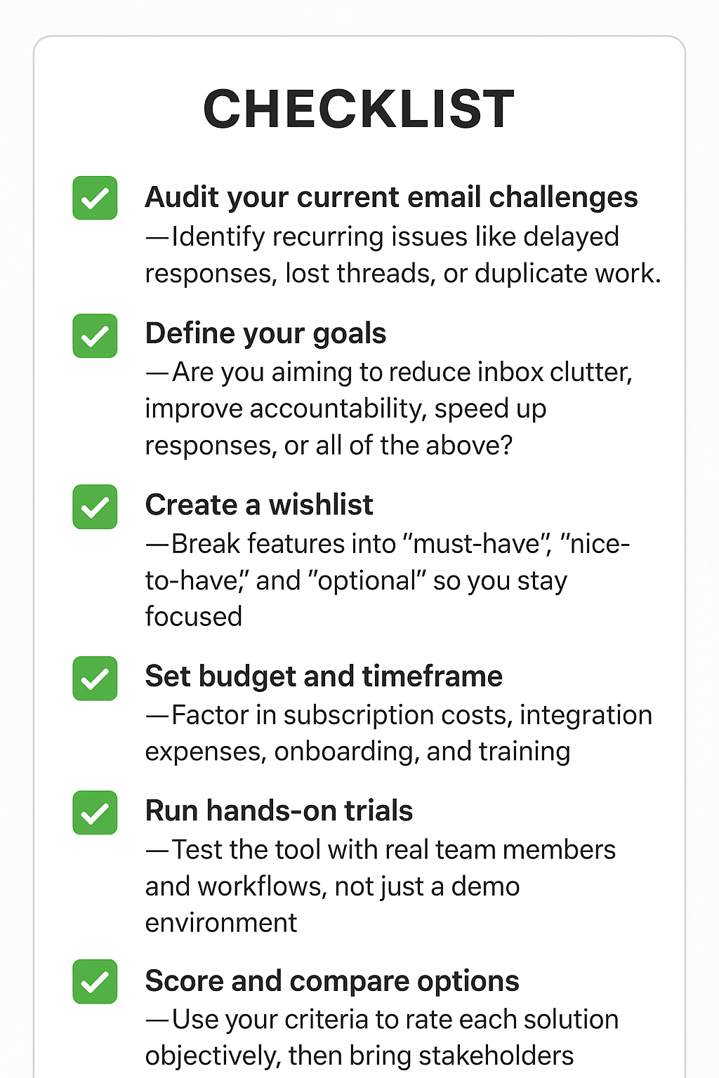 ✅ Audit your current email challenges – Identify recurring issues like delayed responses, lost threads, or duplicate work.✅ Define your goals – Are you aiming to reduce inbox clutter, improve accountability, speed up responses, or all of the above?✅ Create a wishlist – Break features into “must-have,” “nice-to-have,” and “optional” so you stay focused.✅ Set budget and timeframe – Factor in subscription costs, integration expenses, onboarding, and training.✅ Run hands-on trials – Test the tool with real team members and workflows, not just a demo environment.✅ Score and compare options – Use your criteria to rate each solution objectively, then bring stakeholders into the final decision.
