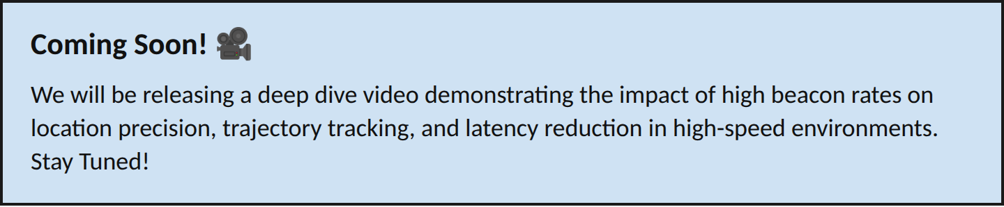 Coming Soon! We will be releasing a deep dive video demonstrating the impact of high beacon rates on location precision, trajectory tracking, and latency reduction in high-speed environments. Stay Tuned!