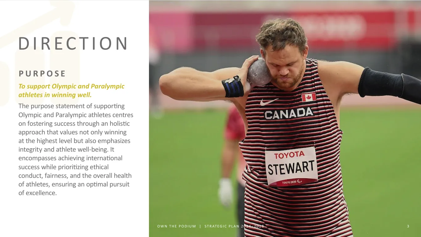 PURPOSE: To support Olympic and Paralympic athletes in winning well. The purpose statement of supporting Olympic and Paralympic athletes centres on fostering success through an holistic  approach that values not only winning at the highest level but also emphasizes integrity and athlete well-being. It encompasses achieving international success while prioritizing ethical conduct, fairness, and the overall health of athletes, ensuring an optimal pursuit of excellence.
