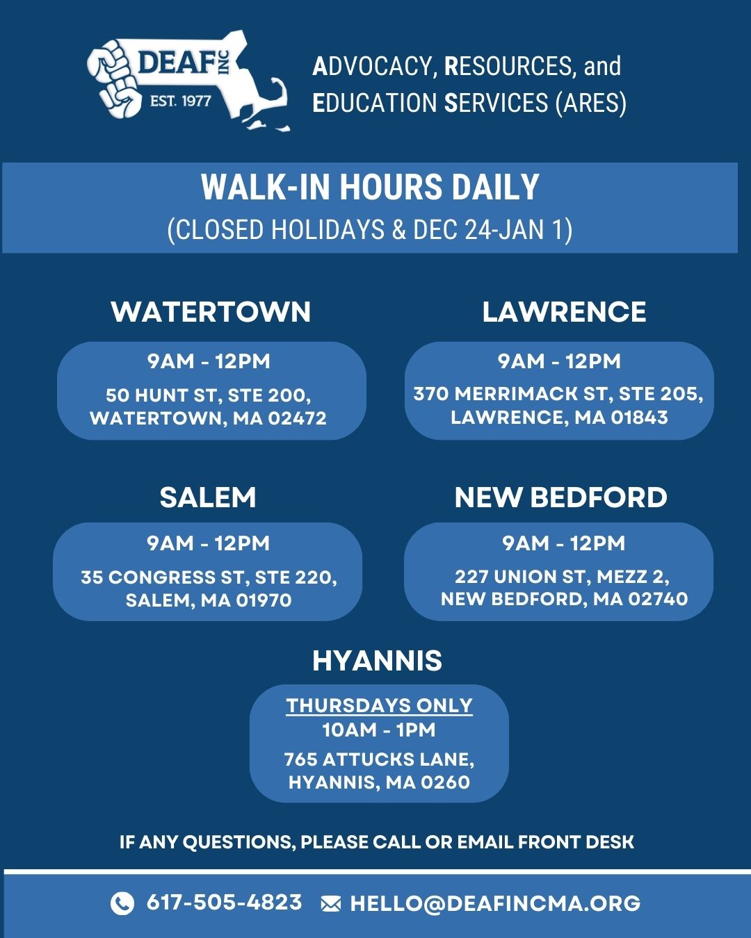 The flyer has a navy blue background with white text, accented by lighter blue boxes that highlight key details. The design is clean, modern, and visually organized into sections.  Top section: On the left side is a white DEAF, Inc. logo and on the right in white text in caps: ADVOCACY, RESOURCES, and EDUCATION SERVICES (ARES)  Below, centered in a medium blue bar: WALK-IN HOURS DAILY then below in parentheses: CLOSED HOLIDAYS & DEC 24–JAN 1  Locations Section: Arranged in two rows with rounded light-blue rectangles containing each office’s details.  WATERTOWN  9AM – 12PM  Address: 50 Hunt St, Ste 200, Watertown, MA 02472  LAWRENCE    9AM – 12PM  Address: 370 Merrimack St, Ste 205, Lawrence, MA 01843  SALEM  9AM – 12PM Address: 35 Congress St, Ste 220, Salem, MA 01970  NEW BEDFORD  9AM – 12PM Address: 227 Union St, Mezz 2, New Bedford, MA 02740  HYANNIS (centered below the others), Inside a medium blue box in white text: THURSDAYS ONLY  Hours: 10AM – 1PM  Address: 765 Attucks Lane, Hyannis, MA 0260  Bottom Section:  Centered in white text: IF ANY QUESTIONS, PLEASE CALL OR EMAIL FRONT DESK  Below, in a horizontal bar:  Left: White phone icon followed by 617-505-4823  Right: White envelope icon followed by HELLO@DEAFINCMA.ORG