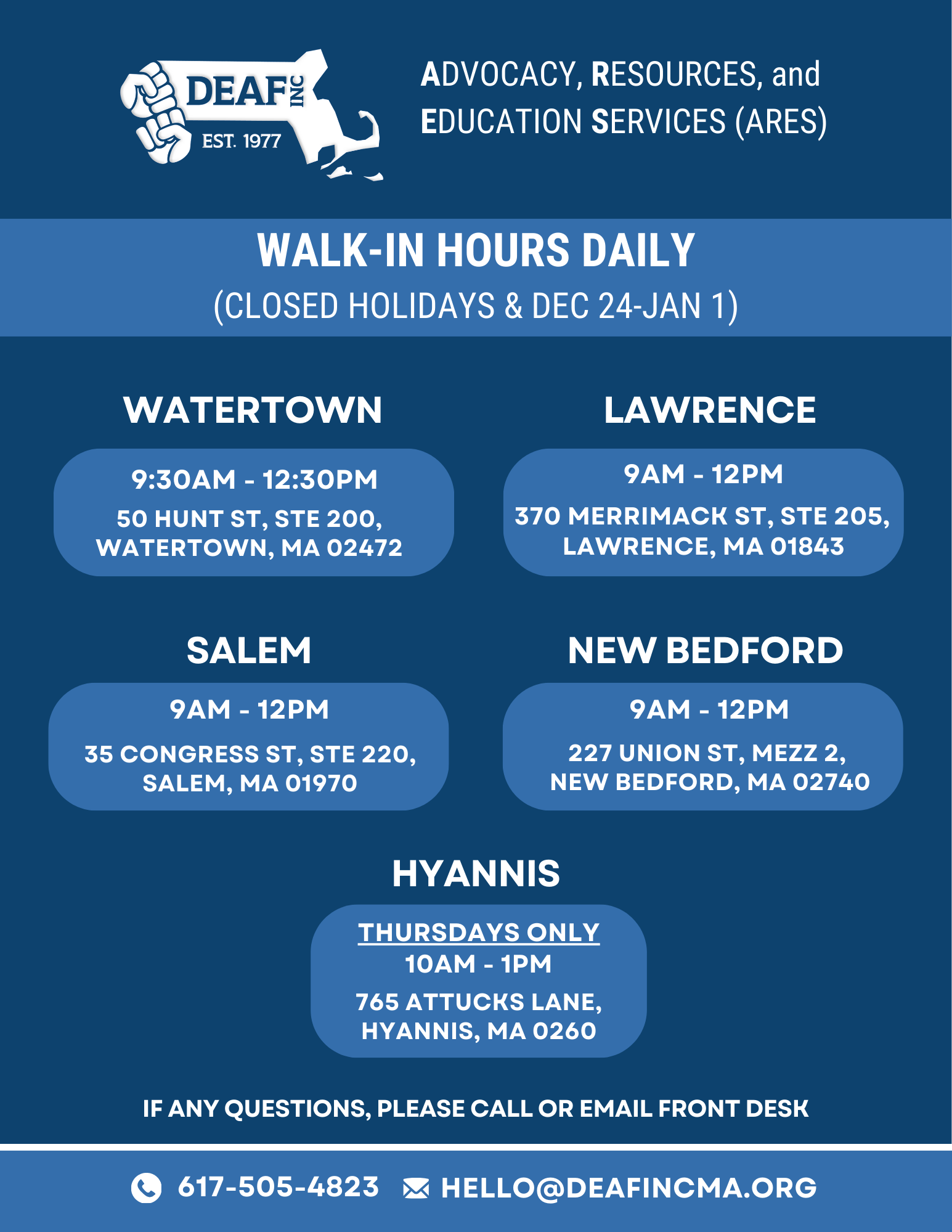 The flyer has a navy blue background with white text, accented by lighter blue boxes that highlight key details. The design is clean, modern, and visually organized into sections.  Top section: On the left side is a white DEAF, Inc. logo and on the right in white text in caps: ADVOCACY, RESOURCES, and EDUCATION SERVICES (ARES)  Below, centered in a medium blue bar: WALK-IN HOURS DAILY then below in parentheses: CLOSED HOLIDAYS & DEC 24–JAN 1  Locations Section: Arranged in two rows with rounded light-blue rectangles containing each office’s details. On the left side:   WATERTOWN  9:30 AM – 12:30 PM  Address: 50 Hunt St, Ste 200, Watertown, MA 02472  SALEM  9AM – 12PM Address: 35 Congress St, Ste 220, Salem, MA 01970  On the right side:  LAWRENCE    9AM – 12PM  Address: 370 Merrimack St, Ste 205, Lawrence, MA 01843  NEW BEDFORD  9AM – 12PM Address: 227 Union St, Mezz 2, New Bedford, MA 02740  HYANNIS (centered below the others) THURSDAYS ONLY  Hours: 10AM – 1PM  Address: 765 Attucks Lane, Hyannis, MA 0260  Bottom Section:  Centered in white text: IF ANY QUESTIONS, PLEASE CALL OR EMAIL FRONT DESK  Below, in a horizontal bar:  Left: White phone icon followed by 617-505-4823  Right: White envelope icon followed by HELLO@DEAFINCMA.ORG