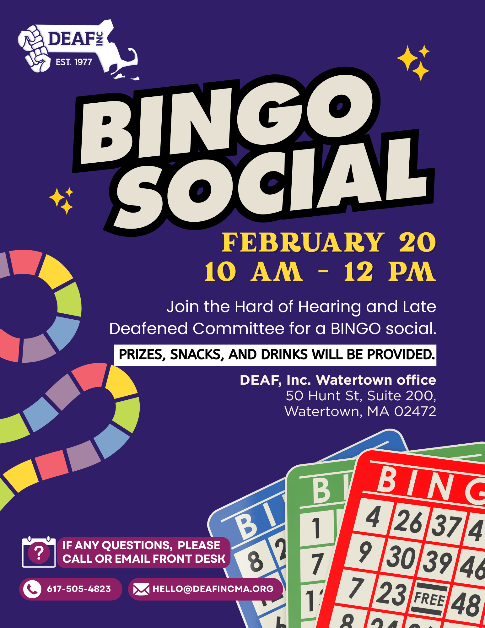 Flyer: dark blue background, upper left corner, white DEAF, Inc. logo, below, centered in large bold white with black outline text: BINGO SOCIAL with 3 sparkling stars on each side, below on the right in yellow text: FEBRUARY 20 10 AM - 12 PM. On the left side: stylized board game tiles. On the right in white text: Join the Hard of Hearing and Late Deafened Committee for a BINGO social. In a white block with black text: PRIZES, SNACKS, AND DRINKS WILL BE PROVIDED. Below in white text: DEAF, Inc. Watertown office 50 Hunt St., Suite 200, Watertown, MA 02472 Bottom left: in magenta boxes with white text: icon of a calendar with a question mark on it and a box on the right: IF ANY QUESTIONS, PLEASE CALL OR EMAIL FRONT DESK. Below with a phone icon: 617-505-4823 and another with an icon of an envelope: hello@deafincma.org Bottom right: 3 colorful bingo cards