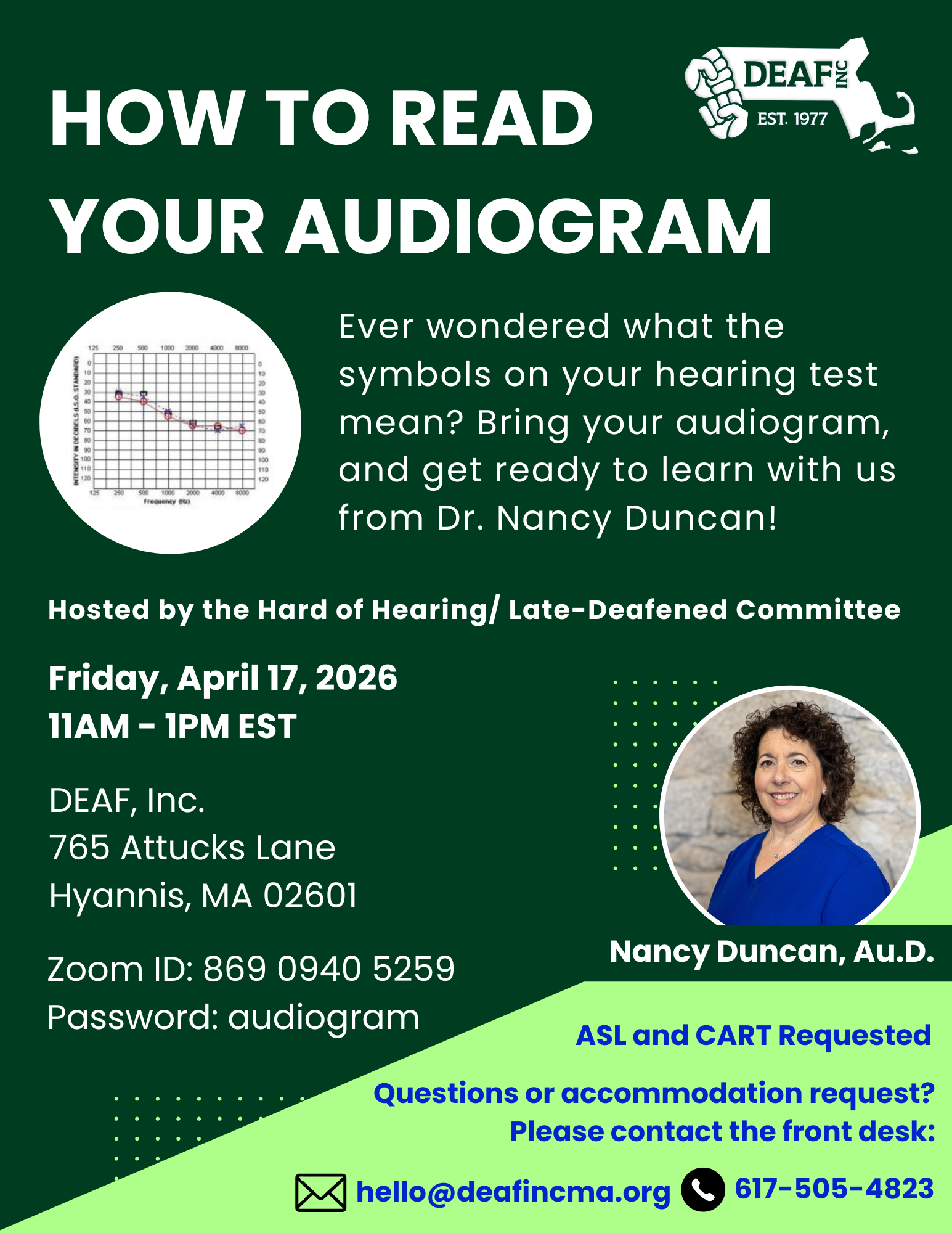 Flyer with a dark green background, top left, large bold white text: How to Read Your Audiogram, top right corner, white DEAF, Inc. logo. Below, a circular image of an audiogram on a white background next to white text: Ever wondered what the symbols on your hearing test mean? Bring your audiogram, and get ready to learn with us from Dr. Nancy Duncan! In the center of the flier, medium white text: Hosted by the Hard of Hearing/Late-Deafened Committee. Along the left side, medium white text: Friday, April 17, 2026, DEAF, Inc., 765 Attucks Lane, Hyannis, MA 02601, Zoom ID: 869 0940 5259, Password: audiogram. Along the right side, a circular picture of a white woman with curly brown hair and a blue scrub top. Below the picture, white text: Nancy Duncan, Au.D. Bottom right corner, light green background with navy blue text: ASL and CART requested, Questions or accommodations request? Please contact the front desk. Along the bottom, a black email icon next to navy blue text: hello@deafincma.org, a black and white phone icon next to navy blue text: 617-505-4823.
